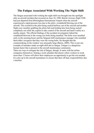 The Fatigue Associated With Working The Night Shift
The fatigue associated with working the night shift was brought into the spotlight
after an aircraft incident that occurred on June 10, 1990. British Airways flight 5390
had just departed from Birmingham International Airport when the aircraft
experienced a rapid pressure loss due to the pilot s windshield blowing out of the
aircraft. This resulted in the pilot being sucked halfway out of the aircraft and another
flight crew member grabbing the pilots belt and holding him from being sucked
completely out while the copilot to take control of the aircraft and land it safely at a
nearby airport. The official findings of the accident investigation linked the
windshield blowout to the wrong size bolts being installed. The bolts were installed
early in the morning hours and the fatigued shift maintenance manager who installed
them didn t recognize that they were the wrong bolts. He thought that the
countersinking on the window was unusually large (Baron, 2009). This is just one
example of mistakes made on night shift due to fatigue. Fatigue is a dangerous
human factor that is present in the aircraft maintenance community.
There are ways to mitigate the risk of fatigue, though. It starts with the airline
companies themselves. Setting a work schedule that doesn t allow workers to work
more than 12 hours will allow their employees an opportunity to get the rest needed.
It is also up to the aircraft maintainers to ensure that their off duty responsibilities don
t interfere
 
