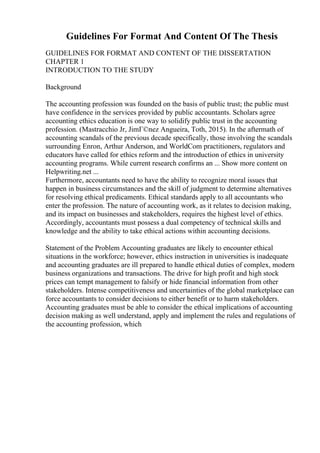 Guidelines For Format And Content Of The Thesis
GUIDELINES FOR FORMAT AND CONTENT OF THE DISSERTATION
CHAPTER 1
INTRODUCTION TO THE STUDY
Background
The accounting profession was founded on the basis of public trust; the public must
have confidence in the services provided by public accountants. Scholars agree
accounting ethics education is one way to solidify public trust in the accounting
profession. (Mastracchio Jr, JimГ©nez Angueira, Toth, 2015). In the aftermath of
accounting scandals of the previous decade specifically, those involving the scandals
surrounding Enron, Arthur Anderson, and WorldCom practitioners, regulators and
educators have called for ethics reform and the introduction of ethics in university
accounting programs. While current research confirms an ... Show more content on
Helpwriting.net ...
Furthermore, accountants need to have the ability to recognize moral issues that
happen in business circumstances and the skill of judgment to determine alternatives
for resolving ethical predicaments. Ethical standards apply to all accountants who
enter the profession. The nature of accounting work, as it relates to decision making,
and its impact on businesses and stakeholders, requires the highest level of ethics.
Accordingly, accountants must possess a dual competency of technical skills and
knowledge and the ability to take ethical actions within accounting decisions.
Statement of the Problem Accounting graduates are likely to encounter ethical
situations in the workforce; however, ethics instruction in universities is inadequate
and accounting graduates are ill prepared to handle ethical duties of complex, modern
business organizations and transactions. The drive for high profit and high stock
prices can tempt management to falsify or hide financial information from other
stakeholders. Intense competitiveness and uncertainties of the global marketplace can
force accountants to consider decisions to either benefit or to harm stakeholders.
Accounting graduates must be able to consider the ethical implications of accounting
decision making as well understand, apply and implement the rules and regulations of
the accounting profession, which
 