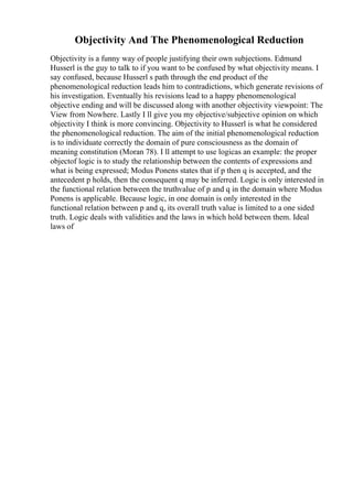 Objectivity And The Phenomenological Reduction
Objectivity is a funny way of people justifying their own subjections. Edmund
Husserl is the guy to talk to if you want to be confused by what objectivity means. I
say confused, because Husserl s path through the end product of the
phenomenological reduction leads him to contradictions, which generate revisions of
his investigation. Eventually his revisions lead to a happy phenomenological
objective ending and will be discussed along with another objectivity viewpoint: The
View from Nowhere. Lastly I ll give you my objective/subjective opinion on which
objectivity I think is more convincing. Objectivity to Husserl is what he considered
the phenomenological reduction. The aim of the initial phenomenological reduction
is to individuate correctly the domain of pure consciousness as the domain of
meaning constitution (Moran 78). I ll attempt to use logicas an example: the proper
objectof logic is to study the relationship between the contents of expressions and
what is being expressed; Modus Ponens states that if p then q is accepted, and the
antecedent p holds, then the consequent q may be inferred. Logic is only interested in
the functional relation between the truthvalue of p and q in the domain where Modus
Ponens is applicable. Because logic, in one domain is only interested in the
functional relation between p and q, its overall truth value is limited to a one sided
truth. Logic deals with validities and the laws in which hold between them. Ideal
laws of
 