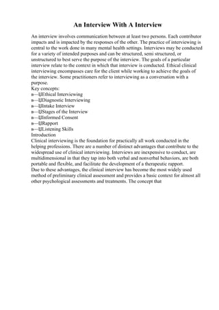 An Interview With A Interview
An interview involves communication between at least two persons. Each contributor
impacts and is impacted by the responses of the other. The practice of interviewing is
central to the work done in many mental health settings. Interviews may be conducted
for a variety of intended purposes and can be structured, semi structured, or
unstructured to best serve the purpose of the interview. The goals of a particular
interview relate to the context in which that interview is conducted. Ethical clinical
interviewing encompasses care for the client while working to achieve the goals of
the interview. Some practitioners refer to interviewing as a conversation with a
purpose.
Key concepts:
в—ЏEthical Interviewing
в—ЏDiagnostic Interviewing
в—ЏIntake Interview
в—ЏStages of the Interview
в—ЏInformed Consent
в—ЏRapport
в—ЏListening Skills
Introduction
Clinical interviewing is the foundation for practically all work conducted in the
helping professions. There are a number of distinct advantages that contribute to the
widespread use of clinical interviewing. Interviews are inexpensive to conduct, are
multidimensional in that they tap into both verbal and nonverbal behaviors, are both
portable and flexible, and facilitate the development of a therapeutic rapport.
Due to these advantages, the clinical interview has become the most widely used
method of preliminary clinical assessment and provides a basic context for almost all
other psychological assessments and treatments. The concept that
 