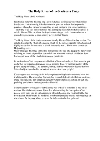 The Body Ritual of the Nacirema Essay
The Body Ritual of the Nacirema
It is human nature to describe one s own culture as the most advanced and most
intellectual. Unfortunately, it is also common practice to look down upon the
practices of another culture because they are not similar to one s own traditions.
The ability to do this can sometimes be a damaging characteristic for society as a
whole. Horace Miner realized the implications of egocentric views and wrote a
groundbreaking essay to open society s eyes to their biases.
The Body Ritual of the Nacirema was written by Horace Miner for shock value. The
article describes the rituals of a people which on the surface seem to be barbaric and
highly out of date for that time at which the article was ... Show more content on
Helpwriting.net ...
Other practices described seemed so nonsensical like that of a people the believed in
witchery, or rituals of putrid or outlandish that a readers stomach could turn from
learning of some of the rituals these people partake in.
In a reflection of this essay one would think of how undeveloped this culture is, yet
on further investigation the reader would come to discover the true identity of the
people being described. This barbaric, unruly, and unsophisticated society Horace
Miner had just described in such detail was the American people!
Knowing the true meaning of the article upon rereading it once more the ideas and
traditions click. The somewhat fabricated or concealed details of all those traditions
make sense and one can understand exactly what Miner is describing. In fact, one
probably participates in these practices himself!
Miner?s creative writing style in this essay was critical to the effect it had on his
readers. The disdain the reader felt at first when reading the description of this
people soon turns into an embarrassment of sorts because one realizes that he has
been fooled. Miner tricks his reader so well that there really should be no feelings of
resentment for the way Miner presents the information he has gathered
 