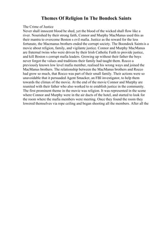 Themes Of Religion In The Bondock Saints
The Crime of Justice
Never shall innocent blood be shed, yet the blood of the wicked shall flow like a
river. Nourished by their strong faith, Connor and Murphy MacManus used this as
their mantra to overcome Boston s evil mafia. Justice as the reward for the less
fortunate, the Macmanus brothers ended the corrupt society. The Boondock Saintsis a
movie about religion, family, and vigilante justice. Connor and Murphy MacManus
are fraternal twins who were driven by their Irish Catholic Faith to provide justice,
and kill Boston s corrupt mafia leaders. Growing up without their father the boys
never forgot the values and traditions their family had taught them. Rocco a
previously known low level mafia member, realised his wrong ways and joined the
MacManus brothers. The relationship between the MacManus brothers and Rocco
had grow so much, that Rocco was part of their small family. Their actions were so
unavoidable that it persuaded Agent Smacker, an FBI investigator, to help them
towards the climax of the movie. At the end of the movie Connor and Murphy are
reunited with their father who also worked to re establish justice in the community.
The first prominent theme in the movie was religion. It was represented in the scene
where Connor and Murphy were in the air ducts of the hotel, and started to look for
the room where the mafia members were meeting. Once they found the room they
lowered themselves via rope ceiling and began shooting all the members. After all the
 