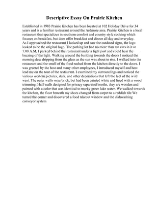 Descriptive Essay On Prairie Kitchen
Established in 1983 Prairie Kitchen has been located at 102 Holiday Drive for 34
years and is a familiar restaurant around the Ardmore area. Prairie Kitchen is a local
restaurant that specializes in southern comfort and country style cooking which
focuses on breakfast, but does offer breakfast and dinner all day and everyday.
As I approached the restaurant I looked up and saw the outdated signs, the logo
looked to be the original logo. The parking lot had no more than ten cars in it at
7:00 A.M, I parked behind the restaurant under a light post and could hear the
buzzing of the light. Walking around the building towards the doors I noticed the
morning dew dripping from the glass as the sun was about to rise. I walked into the
restaurant and the smell of the food rushed from the kitchen directly to the doors. I
was greeted by the host and many other employees, I introduced myself and host
lead me on the tour of the restaurant. I examined my surroundings and noticed the
various western pictures, stars, and other decorations that left the feel of the wild
west. The outer walls were brick, but had been painted white and lined with a wood
trimming. Half walls designed for privacy separated booths, they are wooden and
painted with a color that was identical to murky green lake water. We walked towards
the kitchen, the floor beneath my shoes changed from carpet to a reddish tile.We
turned the corner and discovered a food takeout window and the dishwashing
conveyor system
 