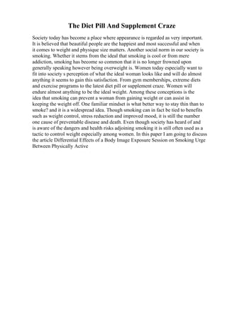 The Diet Pill And Supplement Craze
Society today has become a place where appearance is regarded as very important.
It is believed that beautiful people are the happiest and most successful and when
it comes to weight and physique size matters. Another social norm in our society is
smoking. Whether it stems from the ideal that smoking is cool or from mere
addiction, smoking has become so common that it is no longer frowned upon
generally speaking however being overweight is. Women today especially want to
fit into society s perception of what the ideal woman looks like and will do almost
anything it seems to gain this satisfaction. From gym memberships, extreme diets
and exercise programs to the latest diet pill or supplement craze. Women will
endure almost anything to be the ideal weight. Among these conceptions is the
idea that smoking can prevent a woman from gaining weight or can assist in
keeping the weight off. One familiar mindset is what better way to stay thin than to
smoke? and it is a widespread idea. Though smoking can in fact be tied to benefits
such as weight control, stress reduction and improved mood, it is still the number
one cause of preventable disease and death. Even though society has heard of and
is aware of the dangers and health risks adjoining smoking it is still often used as a
tactic to control weight especially among women. In this paper I am going to discuss
the article Differential Effects of a Body Image Exposure Session on Smoking Urge
Between Physically Active
 
