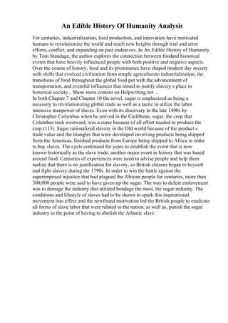 An Edible History Of Humanity Analysis
For centuries, industrialization, food production, and innovation have motivated
humans to revolutionize the world and reach new heights through trial and error
efforts, conflict, and expanding on past endeavors. In An Edible History of Humanity
by Tom Standage, the author explores the connection between foodand historical
events that have heavily influenced people with both positive and negative aspects.
Over the course of history, food and its prominence have shaped modern day society
with shifts that evolved civilization from simple agricultureto industrialization, the
transitions of food throughout the global food pot with the advancement of
transportation, and eventful influences that aimed to justify slavery s place in
historical society... Show more content on Helpwriting.net ...
In both Chapter 7 and Chapter 10 the novel, sugar is emphasized as being a
necessity to revolutionizing global trade as well as a tactic to utilize the labor
intensive manpower of slaves. Even with its discovery in the late 1400s by
Christopher Columbus when he arrived in the Caribbean, sugar, the crop that
Columbus took westward, was a curse because of all effort needed to produce the
crop (113). Sugar rationalized slavery in the Old world because of the product s
trade value and the triangles that were developed involving products being shipped
from the Americas, finished products from Europe being shipped to Africa in order
to buy slaves. The cycle continued for years to establish the event that is now
known historically as the slave trade, another major event in history that was based
around food. Centuries of experiences were need to advise people and help them
realize that there is no justification for slavery, so British citizens began to boycott
and fight slavery during the 1790s. In order to win the battle against the
superimposed injustice that had plagued the African people for centuries, more than
300,000 people were said to have given up the sugar. The way to defeat enslavement
was to damage the industry that utilized bondage the most, the sugar industry. The
conditions and lifestyle of slaves had to be shown to spark this inspirational
movement into effect and the newfound motivation led the British people to eradicate
all forms of slave labor that were related to the nation, as well as, punish the sugar
industry to the point of having to abolish the Atlantic slave
 
