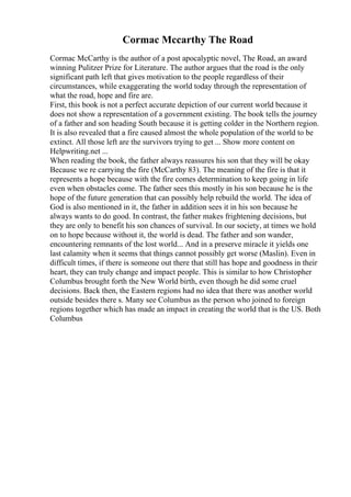 Cormac Mccarthy The Road
Cormac McCarthy is the author of a post apocalyptic novel, The Road, an award
winning Pulitzer Prize for Literature. The author argues that the road is the only
significant path left that gives motivation to the people regardless of their
circumstances, while exaggerating the world today through the representation of
what the road, hope and fire are.
First, this book is not a perfect accurate depiction of our current world because it
does not show a representation of a government existing. The book tells the journey
of a father and son heading South because it is getting colder in the Northern region.
It is also revealed that a fire caused almost the whole population of the world to be
extinct. All those left are the survivors trying to get ... Show more content on
Helpwriting.net ...
When reading the book, the father always reassures his son that they will be okay
Because we re carrying the fire (McCarthy 83). The meaning of the fire is that it
represents a hope because with the fire comes determination to keep going in life
even when obstacles come. The father sees this mostly in his son because he is the
hope of the future generation that can possibly help rebuild the world. The idea of
God is also mentioned in it, the father in addition sees it in his son because he
always wants to do good. In contrast, the father makes frightening decisions, but
they are only to benefit his son chances of survival. In our society, at times we hold
on to hope because without it, the world is dead. The father and son wander,
encountering remnants of the lost world... And in a preserve miracle it yields one
last calamity when it seems that things cannot possibly get worse (Maslin). Even in
difficult times, if there is someone out there that still has hope and goodness in their
heart, they can truly change and impact people. This is similar to how Christopher
Columbus brought forth the New World birth, even though he did some cruel
decisions. Back then, the Eastern regions had no idea that there was another world
outside besides there s. Many see Columbus as the person who joined to foreign
regions together which has made an impact in creating the world that is the US. Both
Columbus
 