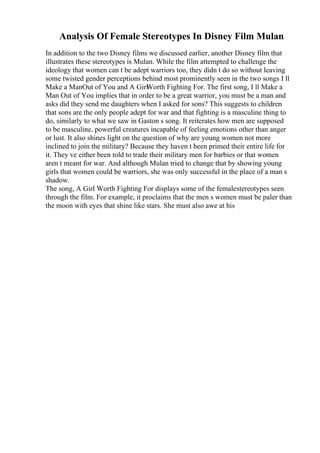 Analysis Of Female Stereotypes In Disney Film Mulan
In addition to the two Disney films we discussed earlier, another Disney film that
illustrates these stereotypes is Mulan. While the film attempted to challenge the
ideology that women can t be adept warriors too, they didn t do so without leaving
some twisted gender perceptions behind most prominently seen in the two songs I ll
Make a ManOut of You and A Girl
Worth Fighting For. The first song, I ll Make a
Man Out of You implies that in order to be a great warrior, you must be a man and
asks did they send me daughters when I asked for sons? This suggests to children
that sons are the only people adept for war and that fighting is a masculine thing to
do, similarly to what we saw in Gaston s song. It reiterates how men are supposed
to be masculine, powerful creatures incapable of feeling emotions other than anger
or lust. It also shines light on the question of why are young women not more
inclined to join the military? Because they haven t been primed their entire life for
it. They ve either been told to trade their military men for barbies or that women
aren t meant for war. And although Mulan tried to change that by showing young
girls that women could be warriors, she was only successful in the place of a man s
shadow.
The song, A Girl Worth Fighting For displays some of the femalestereotypes seen
through the film. For example, it proclaims that the men s women must be paler than
the moon with eyes that shine like stars. She must also awe at his
 