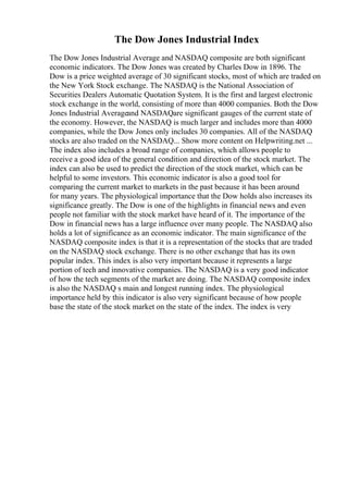 The Dow Jones Industrial Index
The Dow Jones Industrial Average and NASDAQ composite are both significant
economic indicators. The Dow Jones was created by Charles Dow in 1896. The
Dow is a price weighted average of 30 significant stocks, most of which are traded on
the New York Stock exchange. The NASDAQ is the National Association of
Securities Dealers Automatic Quotation System. It is the first and largest electronic
stock exchange in the world, consisting of more than 4000 companies. Both the Dow
Jones Industrial Averageand NASDAQare significant gauges of the current state of
the economy. However, the NASDAQ is much larger and includes more than 4000
companies, while the Dow Jones only includes 30 companies. All of the NASDAQ
stocks are also traded on the NASDAQ... Show more content on Helpwriting.net ...
The index also includes a broad range of companies, which allows people to
receive a good idea of the general condition and direction of the stock market. The
index can also be used to predict the direction of the stock market, which can be
helpful to some investors. This economic indicator is also a good tool for
comparing the current market to markets in the past because it has been around
for many years. The physiological importance that the Dow holds also increases its
significance greatly. The Dow is one of the highlights in financial news and even
people not familiar with the stock market have heard of it. The importance of the
Dow in financial news has a large influence over many people. The NASDAQ also
holds a lot of significance as an economic indicator. The main significance of the
NASDAQ composite index is that it is a representation of the stocks that are traded
on the NASDAQ stock exchange. There is no other exchange that has its own
popular index. This index is also very important because it represents a large
portion of tech and innovative companies. The NASDAQ is a very good indicator
of how the tech segments of the market are doing. The NASDAQ composite index
is also the NASDAQ s main and longest running index. The physiological
importance held by this indicator is also very significant because of how people
base the state of the stock market on the state of the index. The index is very
 