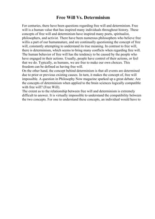 Free Will Vs. Determinism
For centuries, there have been questions regarding free will and determinism. Free
will is a human value that has inspired many individuals throughout history. These
concepts of free will and determinism have inspired many poets, spiritualist,
philosophers, and activist. There have been numerous philosophers who believe free
willis a part of our humannature, and are continually questioning the concept of free
will, constantly attempting to understand its true meaning. In contrast to free will,
there is determinism, which seems to bring many conflicts when regarding free will.
The human behavior of free will has the tendency to be caused by the people who
have engaged in their actions. Usually, people have control of their actions, or feel
that we do. Typically, as humans, we are free to make our own choices. This
freedom can be defined as having free will.
On the other hand, the concept behind determinism is that all events are determined
due to prior or previous existing causes. In turn, it makes the concept of, free will
impossible. A question in Philosophy Now magazine sparked up a great debate: Are
the concepts of determinism when applied to the brain sciences logically compatible
with free will? (Free Will).
The extent as to the relationship between free will and determinism is extremely
difficult to answer. It is virtually impossible to understand the compatibility between
the two concepts. For one to understand these concepts, an individual would have to
 