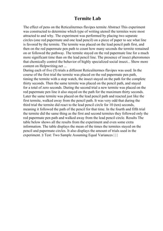 Termite Lab
The effect of pens on the Reticulitermes flavipes termite Abstract This experiment
was constructed to determine which type of writing utensil the termites were most
attracted to and why. The experiment was performed by placing two separate
circles (one red papermate and one lead pencil) on a piece of paper to see what line
is favored by the termite. The termite was placed on the lead pencil path first, and
then on the red papermate pen path to count how many seconds the termite remained
on or followed the pathway. The termite stayed on the red papermate line for a much
more significant time than on the lead pencil line. The presence of insect pheromones
that chemically control the behavior of highly specialized social insect... Show more
content on Helpwriting.net ...
During each of five (5) trials a different Reticulitermes flavipes was used. In the
course of the first trial the termite was placed on the red papermate pen path,
timing the termite with a stop watch, the insect stayed on the path for the complete
thirty seconds. Then the same termite was placed on the pencil path, and stayed
for a total of zero seconds. During the second trial a new termite was placed on the
red papermate pen line it also stayed on the path for the maximum thirty seconds.
Later the same termite was placed on the lead pencil path and reacted just like the
first termite, walked away from the pencil path. It was very odd that during the
third trial the termite did react to the lead pencil circle for 10 (ten) seconds,
meaning it followed the path of the pencil for that time. In the fourth and fifth trial
the termite did the same thing as the first and second termites they followed only the
red papermate pen path and walked away from the lead pencil circle. Results The
table below shows all the results from the experiment and even some extra
information. The table displays the mean of the times the termites stayed on the
pencil and papermate circles. It also displays the amount of trials used in the
experiment. |t Test: Two Sample Assuming Equal Variances | | |
 