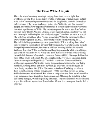 The Color White Analysis
The color white has many meanings ranging from innocence to light. For
weddings, a white dress means purity while a white piece of paper means a clean
slate. All of the meanings seems far fetch to the people who consider themselves
indecent even if they want to change. In this play Willie fits into this group of
people. The blank paper appears several times in the dialogue which shows that it
has some significance to Willie. She evens compares the sky to to colorof a clean
piece of paper (1090). Willie s life is no where near fitting for a thirteen year old,
and she maybe rethinking her past while talking to Tom about her time in school.
She tells Tom about how Miss Preston would give Willie the paper and tell her,
Draw what you please! (1089).... Show more content on Helpwriting.net ...
The doll is falling apart do to age or neglect (1083). Willie is telling Tom all of
these wonderful stories about her inherited beaux and Alva while holding the doll.
Everything seems innocent, but there is a hidden meaning behind the her doll.
Williams describes Willie as childlike and laughing randomly while resembling a
doll with her makeup (1083). Willie tells Tom that she is worried about washing
the dolls hair because of the doll s compound fracture (1088). She says, I think that
most of her brains spilled out. She s been acting silly ever since. Saying an doing
the most outrageous things (1088). The doll s compound fracture and brains
spilling out represents Willie after losing her parents and sister while now being
homeless. Spilling brains can make a person go crazy and so can losing all of
their family members like Willie. She evens refers herself as being peculiar to
Tom in the beginning of their conversation (1082). Since her parents are gone,
Willie looks up to Alva instead. She learns to sleep with men from her sister which
is an outrageous thing to do for a thirteen year old. Although she is talking to her
doll in the dialogue, Willie is speaking of herself. The doll resembles Willie in some
ways. She still tries to convince Tom that her life can be extravagant, but the doll is
showing
 