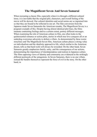 The Magnificent Seven And Seven Samurai
When recreating a classic film, especially when it is through a different cultural
lense, it is inevitable that the original plot, characters, and overall feeling of the
movie will be skewed. Our cultural identities and social norms are so ingrained into
us that they are bound to be reflected in our art. The film conversion from the
Japanese made Seven Samuraito the American remake, The Magnificent Seven, is a
poignant example of this. Despite having almost identical plot lines, the films
emanate contrasting feelings and to a certain extent, portray different messages.
When examining the role of American culture in film, one often looks to the
quintessential romance or action plots, stories in which true love conquers all or an
underdog overcomes adversity to defeat a villain. As demonstrated by these iconic
storylines and The Magnificent Seven film, American culture places a strong value
on individualism and the idealistic approach to life, which similar to the American
dream, tells us that hard work will always be rewarded. On the other hand, Seven
Samurais greatly emphasizes family, unity, and the consequences of our actions,
demonstrating the importance of interdependence and realism in Japanese culture.
The films opposing views of identity and community are evidenced in the strikingly
different portrayals of the antagonists. In Seven Samurais, there is no one villain,
instead the bandits themselves represent the force of evil in the story. On the other
hand, in
 