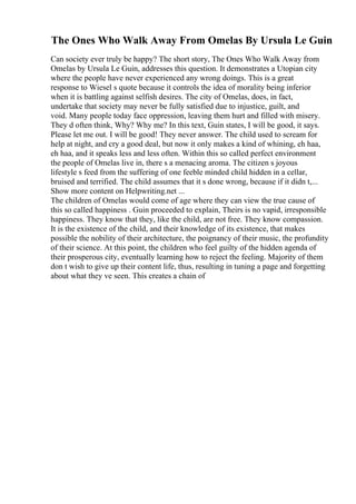 The Ones Who Walk Away From Omelas By Ursula Le Guin
Can society ever truly be happy? The short story, The Ones Who Walk Away from
Omelas by Ursula Le Guin, addresses this question. It demonstrates a Utopian city
where the people have never experienced any wrong doings. This is a great
response to Wiesel s quote because it controls the idea of morality being inferior
when it is battling against selfish desires. The city of Omelas, does, in fact,
undertake that society may never be fully satisfied due to injustice, guilt, and
void. Many people today face oppression, leaving them hurt and filled with misery.
They d often think, Why? Why me? In this text, Guin states, I will be good, it says.
Please let me out. I will be good! They never answer. The child used to scream for
help at night, and cry a good deal, but now it only makes a kind of whining, eh haa,
eh haa, and it speaks less and less often. Within this so called perfect environment
the people of Omelas live in, there s a menacing aroma. The citizen s joyous
lifestyle s feed from the suffering of one feeble minded child hidden in a cellar,
bruised and terrified. The child assumes that it s done wrong, because if it didn t,...
Show more content on Helpwriting.net ...
The children of Omelas would come of age where they can view the true cause of
this so called happiness . Guin proceeded to explain, Theirs is no vapid, irresponsible
happiness. They know that they, like the child, are not free. They know compassion.
It is the existence of the child, and their knowledge of its existence, that makes
possible the nobility of their architecture, the poignancy of their music, the profundity
of their science. At this point, the children who feel guilty of the hidden agenda of
their prosperous city, eventually learning how to reject the feeling. Majority of them
don t wish to give up their content life, thus, resulting in tuning a page and forgetting
about what they ve seen. This creates a chain of
 