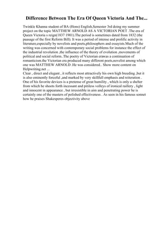 Difference Between The Era Of Queen Victoria And The...
Twinkle Khanna student of BA (Hons) English,Semester 3rd doing my summer
project on the topic MATTHEW ARNOLD AS A VICTORIAN POET .The era of
Queen Victoria s reign(1837 1901).The period is sometimes dated from 1832 (the
paasage of the first Reform Bill). It was a period of intense and prolific activity in
literature,especially by novelists and poets,philosophers and essayists.Much of the
writing was concerned with contemporary social problems for instance the effect of
the industrial revolution ,the influence of the theory of evolution ,movements of
political and social reform..The poetry of Victorian erawas a continuation of
romanticism.the Victorian era produced many different poets,novelist among which
one was MATTHEW ARNOLD .He was considered... Show more content on
Helpwriting.net ...
Clear , direct and elegant , it reflects most attractively his own high breeding ,but it
is also eminently forceful ,and marked by very skillfull emphasis and reiteration .
One of his favorite devices is a pretense of great humility , which is only a shelter
from which he shoots forth incessant and pitiless volleys of ironical raillery , light
and innocent in appearance , but irresistible in aim and penetrating power he is
certainly one of the masters of polished effectiveness . As seen in his famous sonnet
how he praises Shakesperes objectivity above
 