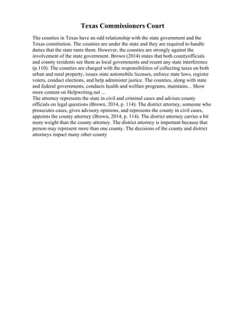 Texas Commissioners Court
The counties in Texas have an odd relationship with the state government and the
Texas constitution. The counties are under the state and they are required to handle
duties that the state rants them. However, the counties are strongly against the
involvement of the state government. Brown (2014) states that both countyofficials
and county residents see them as local governments and resent any state interference
(p.110). The counties are charged with the responsibilities of collecting taxes on both
urban and rural property, issues state automobile licenses, enforce state laws, register
voters, conduct elections, and help administer justice. The counties, along with state
and federal governments, conducts health and welfare programs, maintains... Show
more content on Helpwriting.net ...
The attorney represents the state in civil and criminal cases and advises county
officials on legal questions (Brown, 2014, p. 114). The district attorney, someone who
prosecutes cases, gives advisory opinions, and represents the county in civil cases,
appoints the county attorney (Brown, 2014, p. 114). The district attorney carries a bit
more weight than the county attorney. The district attorney is important because that
person may represent more than one county. The decisions of the county and district
attorneys impact many other county
 
