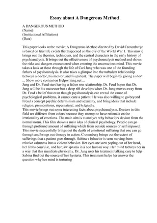 Essay about A Dangerous Method
A DANGEROUS METHOD
(Name)
(Institutional Affiliation)
(Date)
This paper looks at the movie; A Dangerous Method directed by David Cronenberge
is based on true life events that happened on the eve of the World War 1. This movie
brings out the theories, techniques, and the central characters in the early history of
psychoanalysis. It brings out the effectiveness of psychoanalysis method and shows
the risks and dangers encountered when entering the unconscious mind. This movie
takes a look at these through the life of Carl Jung who was one of the founding
fathers of psychoanalysis. It also takes a glimpse into the turbulent relationship
between a doctor, his mentor, and his patient. The paper will begin by giving a short
... Show more content on Helpwriting.net ...
Jung and Dr. Feud start having a father son relationship. Dr. Feud hopes that Dr.
Jung will be his successor but a deep rift develops when Dr. Jung moves away from
Dr. Feud s belief that even though psychoanalysis can reveal the cause of
psychological problems, it cannot cure a patient. He was also willing to go beyond
Freud s concept psychic determinism and sexuality, and bring ideas that include
religion, premonitions, supernatural, and telepathy.
This movie brings out some interesting facts about psychoanalysis. Doctors in this
field are different from others because they attempt to have rationale on the
irrationality of emotions. The main aim is to analyze why behaviors deviate from the
normal norm. This film shows a main idea of clinical psychology. People can go
through profound amount of suffering which from outside sources or self imposed.
This movie successfully brings out the depth of emotional suffering that one can go
through and brings out therapy in action. Cronenberg brings out the extent of
sufferings that a patient goes through. Sabina s behavior is seen moving from
relative calmness into a violent behavior. Her eyes are seen poping out of her head,
her limbs convulse, and her jaw spasms in a non human way. Her mind tortures her in
a way that this manifests physically. Dr. Jung uses his treatment talking cure to help
Sabina find out the source of her hysteria. This treatment helps her answer the
question why her mind is torturing
 