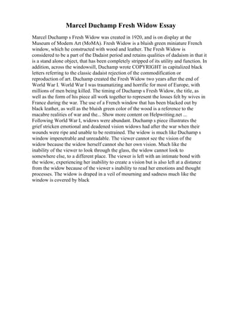 Marcel Duchamp Fresh Widow Essay
Marcel Duchamp s Fresh Widow was created in 1920, and is on display at the
Museum of Modern Art (MoMA). Fresh Widow is a bluish green miniature French
window, which he constructed with wood and leather. The Fresh Widow is
considered to be a part of the Dadaist period and retains qualities of dadaism in that it
is a stand alone object, that has been completely stripped of its utility and function. In
addition, across the windowsill, Duchamp wrote COPYRIGHT in capitalized black
letters referring to the classic dadaist rejection of the commodification or
reproduction of art. Duchamp created the Fresh Widow two years after the end of
World War I. World War I was traumatizing and horrific for most of Europe, with
millions of men being killed. The timing of Duchamp s Fresh Widow, the title, as
well as the form of his piece all work together to represent the losses felt by wives in
France during the war. The use of a French window that has been blacked out by
black leather, as well as the bluish green color of the wood is a reference to the
macabre realities of war and the... Show more content on Helpwriting.net ...
Following World War I, widows were abundant. Duchamp s piece illustrates the
grief stricken emotional and deadened vision widows had after the war when their
wounds were ripe and unable to be restrained. The widow is much like Duchamp s
window impenetrable and unreadable. The viewer cannot see the vision of the
widow because the widow herself cannot she her own vision. Much like the
inability of the viewer to look through the glass, the widow cannot look to
somewhere else, to a different place. The viewer is left with an intimate bond with
the widow, experiencing her inability to create a vision but is also left at a distance
from the widow because of the viewer s inability to read her emotions and thought
processes. The widow is draped in a veil of mourning and sadness much like the
window is covered by black
 