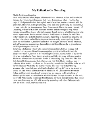 My Reflection On Graceling
My Reflection on Graceling
I was really excited when people told me there was romance, action, and adventure
because they re my favorite genres. But, I was disappointed when I read the first
page. It s 3rd person limited. I thought it would be a little harder to connect with the
characters. However, as I kept rereading some lines and questioning the characters, it
became easier for me to understand them. For example, Katsa, the main character of
Graceling, written by Kristin Cashmore, musters up her courage to defy Randa
because she could no longer tolerate him even though she was afraid to imagine what
would happen next. Randa wanted others to fear him and to do that, he had Katsa
torture people who didn t listen to his orders. According to Susan Fisk, empathy for
another s happiness and suffering depends fundamentally on recognizing that the
other has a mind that is, the same capacities for thought, emotion, desire, intention,
and self awareness as ourselves. I empathize with Bitterblue as she is strong facing
hardships throughout the book.
Bitterblue s father is a villain who enjoys torturing others, but her courage still
remains. Leck s grace allows him to manipulate people with his voice and the
people who hears it, spreads it. He has the option to ask, but he prefers to do it with
his grace instead as he finds it more amusing and hides his grace with an eyepatch.
That way, others would not suspect that he is a Graceling. My father isn t like that.
But, I am able to understand that others would find Bitterblue s emotions aren t
ordinary. What would Leck have her do when he controls her? Would he make her kill
her loved ones? What if he did that to you and if he was your father? Having
someone take control of your mind is absolutely terrifying. Of course she would be
scared too. But would fear take over her mind? No. As Leck controls Bitterblue,
Asher, and his whole kingdom, I wonder what his purpose is, He s the king of
Monsea yet he needs to control them all mentally too. Perhaps he wants to take over
the world. Although he controlled Bitterblue and her mom multiple times, they found
out a remedy to snap out of it which was by reminding each other. Whenever she
saw her mom s scars, she would be able
 