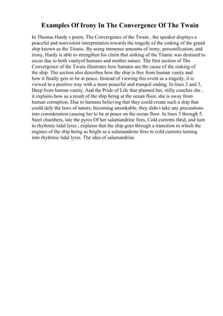 Examples Of Irony In The Convergence Of The Twain
In Thomas Hardy s poem, The Convergence of the Twain , the speaker displays a
peaceful and nonviolent interpretation towards the tragedy of the sinking of the grand
ship known as the Titanic. By using immense amounts of irony, personification, and
irony, Hardy is able to strengthen his claim that sinking of the Titanic was destined to
occur due to both vanityof humans and mother nature. The first section of The
Convergence of the Twain illustrates how humans are the cause of the sinking of
the ship. The section also describes how the ship is free from human vanity and
how it finally gets to be at peace. Instead of viewing this event as a tragedy, it is
viewed in a positive way with a more peaceful and tranquil ending. In lines 2 and 3,
Deep from human vanity, And the Pride of Life that planned her, stilly couches she ,
it explains how as a result of the ship being at the ocean floor, she is away from
human corruption. Due to humans believing that they could create such a ship that
could defy the laws of nature, becoming unsinkable, they didn t take any precautions
into consideration causing her to be at peace on the ocean floor. In lines 3 through 5,
Steel chambers, late the pyres Of her salamandrine fires, Cold currents thrid, and turn
to rhythmic tidal lyres , explains that the ship goes through a transition in which the
engines of the ship being as bright as a salamandrine fires to cold currents turning
into rhythmic tidal lyres. The idea of salamandrine
 