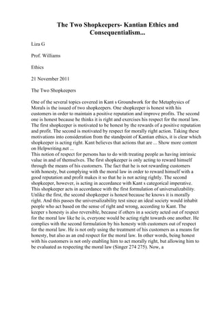 The Two Shopkeepers- Kantian Ethics and
Consequentialism...
Liza G
Prof. Williams
Ethics
21 November 2011
The Two Shopkeepers
One of the several topics covered in Kant s Groundwork for the Metaphysics of
Morals is the issued of two shopkeepers. One shopkeeper is honest with his
customers in order to maintain a positive reputation and improve profits. The second
one is honest because he thinks it is right and exercises his respect for the moral law.
The first shopkeeper is motivated to be honest by the rewards of a positive reputation
and profit. The second is motivated by respect for morally right action. Taking these
motivations into consideration from the standpoint of Kantian ethics, it is clear which
shopkeeper is acting right. Kant believes that actions that are ... Show more content
on Helpwriting.net ...
This notion of respect for persons has to do with treating people as having intrinsic
value in and of themselves. The first shopkeeper is only acting to reward himself
through the means of his customers. The fact that he is not rewarding customers
with honesty, but complying with the moral law in order to reward himself with a
good reputation and profit makes it so that he is not acting rightly. The second
shopkeeper, however, is acting in accordance with Kant s categorical imperative.
This shopkeeper acts in accordance with the first formulation of universalizability.
Unlike the first, the second shopkeeper is honest because he knows it is morally
right. And this passes the universalizability test since an ideal society would inhabit
people who act based on the sense of right and wrong, according to Kant. The
keeper s honesty is also reversible, because if others in a society acted out of respect
for the moral law like he is, everyone would be acting right towards one another. He
complies with the second formulation by his honesty with customers out of respect
for the moral law. He is not only using the treatment of his customers as a means for
honesty, but also as an end respect for the moral law. In other words, being honest
with his customers is not only enabling him to act morally right, but allowing him to
be evaluated as respecting the moral law (Singer 274 275). Now, a
 