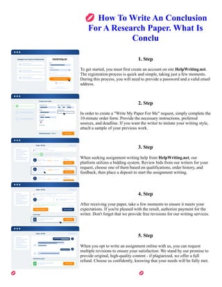 💋How To Write An Conclusion
For A Research Paper. What Is
Conclu
1. Step
To get started, you must first create an account on site HelpWriting.net.
The registration process is quick and simple, taking just a few moments.
During this process, you will need to provide a password and a valid email
address.
2. Step
In order to create a "Write My Paper For Me" request, simply complete the
10-minute order form. Provide the necessary instructions, preferred
sources, and deadline. If you want the writer to imitate your writing style,
attach a sample of your previous work.
3. Step
When seeking assignment writing help from HelpWriting.net, our
platform utilizes a bidding system. Review bids from our writers for your
request, choose one of them based on qualifications, order history, and
feedback, then place a deposit to start the assignment writing.
4. Step
After receiving your paper, take a few moments to ensure it meets your
expectations. If you're pleased with the result, authorize payment for the
writer. Don't forget that we provide free revisions for our writing services.
5. Step
When you opt to write an assignment online with us, you can request
multiple revisions to ensure your satisfaction. We stand by our promise to
provide original, high-quality content - if plagiarized, we offer a full
refund. Choose us confidently, knowing that your needs will be fully met.
💋How To Write An Conclusion For A Research Paper. What Is Conclu 💋How To Write An Conclusion For A
Research Paper. What Is Conclu
 