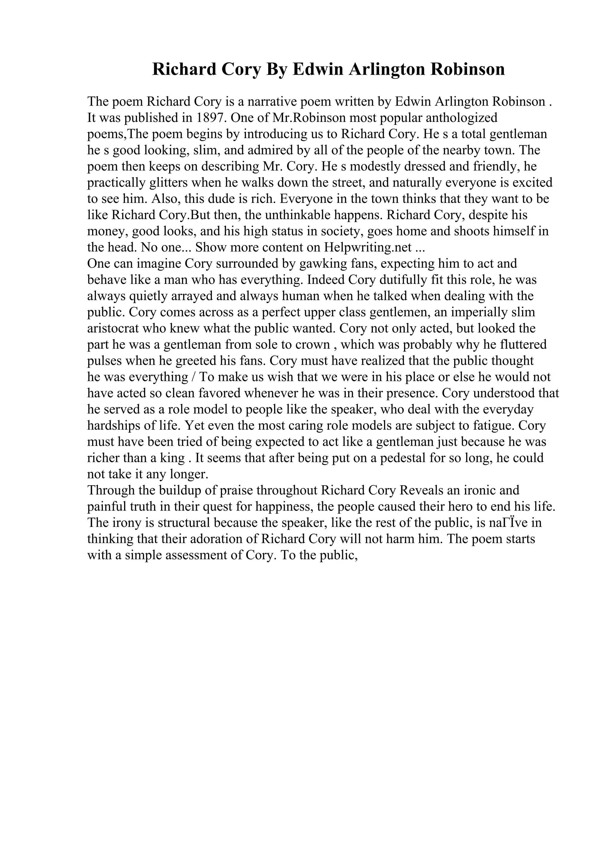 Richard Cory By Edwin Arlington Robinson
The poem Richard Cory is a narrative poem written by Edwin Arlington Robinson .
It was published in 1897. One of Mr.Robinson most popular anthologized
poems,The poem begins by introducing us to Richard Cory. He s a total gentleman
he s good looking, slim, and admired by all of the people of the nearby town. The
poem then keeps on describing Mr. Cory. He s modestly dressed and friendly, he
practically glitters when he walks down the street, and naturally everyone is excited
to see him. Also, this dude is rich. Everyone in the town thinks that they want to be
like Richard Cory.But then, the unthinkable happens. Richard Cory, despite his
money, good looks, and his high status in society, goes home and shoots himself in
the head. No one... Show more content on Helpwriting.net ...
One can imagine Cory surrounded by gawking fans, expecting him to act and
behave like a man who has everything. Indeed Cory dutifully fit this role, he was
always quietly arrayed and always human when he talked when dealing with the
public. Cory comes across as a perfect upper class gentlemen, an imperially slim
aristocrat who knew what the public wanted. Cory not only acted, but looked the
part he was a gentleman from sole to crown , which was probably why he fluttered
pulses when he greeted his fans. Cory must have realized that the public thought
he was everything / To make us wish that we were in his place or else he would not
have acted so clean favored whenever he was in their presence. Cory understood that
he served as a role model to people like the speaker, who deal with the everyday
hardships of life. Yet even the most caring role models are subject to fatigue. Cory
must have been tried of being expected to act like a gentleman just because he was
richer than a king . It seems that after being put on a pedestal for so long, he could
not take it any longer.
Through the buildup of praise throughout Richard Cory Reveals an ironic and
painful truth in their quest for happiness, the people caused their hero to end his life.
The irony is structural because the speaker, like the rest of the public, is naГЇve in
thinking that their adoration of Richard Cory will not harm him. The poem starts
with a simple assessment of Cory. To the public,
 