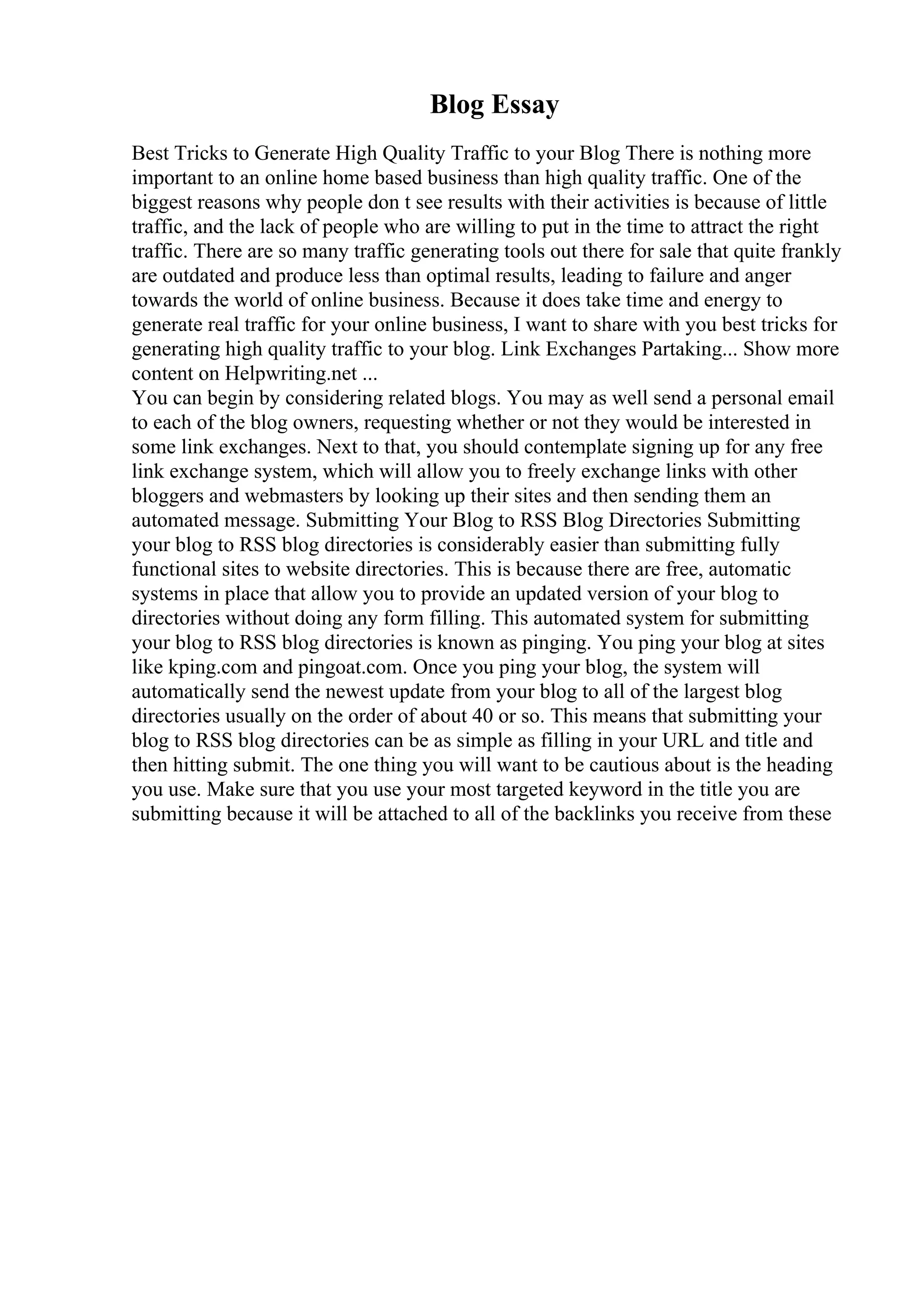 Blog Essay
Best Tricks to Generate High Quality Traffic to your Blog There is nothing more
important to an online home based business than high quality traffic. One of the
biggest reasons why people don t see results with their activities is because of little
traffic, and the lack of people who are willing to put in the time to attract the right
traffic. There are so many traffic generating tools out there for sale that quite frankly
are outdated and produce less than optimal results, leading to failure and anger
towards the world of online business. Because it does take time and energy to
generate real traffic for your online business, I want to share with you best tricks for
generating high quality traffic to your blog. Link Exchanges Partaking... Show more
content on Helpwriting.net ...
You can begin by considering related blogs. You may as well send a personal email
to each of the blog owners, requesting whether or not they would be interested in
some link exchanges. Next to that, you should contemplate signing up for any free
link exchange system, which will allow you to freely exchange links with other
bloggers and webmasters by looking up their sites and then sending them an
automated message. Submitting Your Blog to RSS Blog Directories Submitting
your blog to RSS blog directories is considerably easier than submitting fully
functional sites to website directories. This is because there are free, automatic
systems in place that allow you to provide an updated version of your blog to
directories without doing any form filling. This automated system for submitting
your blog to RSS blog directories is known as pinging. You ping your blog at sites
like kping.com and pingoat.com. Once you ping your blog, the system will
automatically send the newest update from your blog to all of the largest blog
directories usually on the order of about 40 or so. This means that submitting your
blog to RSS blog directories can be as simple as filling in your URL and title and
then hitting submit. The one thing you will want to be cautious about is the heading
you use. Make sure that you use your most targeted keyword in the title you are
submitting because it will be attached to all of the backlinks you receive from these
 