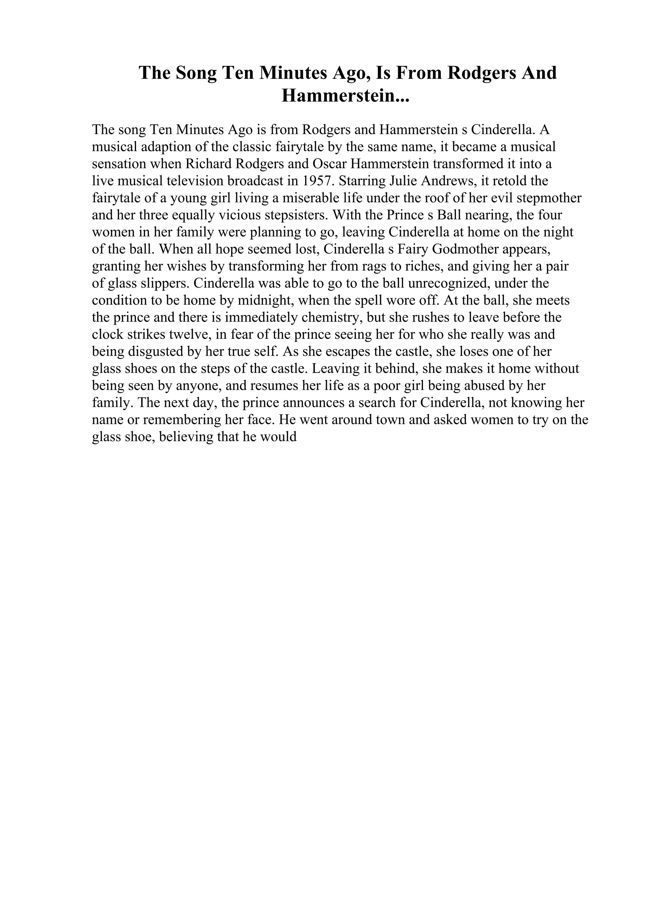 The Song Ten Minutes Ago, Is From Rodgers And
Hammerstein...
The song Ten Minutes Ago is from Rodgers and Hammerstein s Cinderella. A
musical adaption of the classic fairytale by the same name, it became a musical
sensation when Richard Rodgers and Oscar Hammerstein transformed it into a
live musical television broadcast in 1957. Starring Julie Andrews, it retold the
fairytale of a young girl living a miserable life under the roof of her evil stepmother
and her three equally vicious stepsisters. With the Prince s Ball nearing, the four
women in her family were planning to go, leaving Cinderella at home on the night
of the ball. When all hope seemed lost, Cinderella s Fairy Godmother appears,
granting her wishes by transforming her from rags to riches, and giving her a pair
of glass slippers. Cinderella was able to go to the ball unrecognized, under the
condition to be home by midnight, when the spell wore off. At the ball, she meets
the prince and there is immediately chemistry, but she rushes to leave before the
clock strikes twelve, in fear of the prince seeing her for who she really was and
being disgusted by her true self. As she escapes the castle, she loses one of her
glass shoes on the steps of the castle. Leaving it behind, she makes it home without
being seen by anyone, and resumes her life as a poor girl being abused by her
family. The next day, the prince announces a search for Cinderella, not knowing her
name or remembering her face. He went around town and asked women to try on the
glass shoe, believing that he would
 