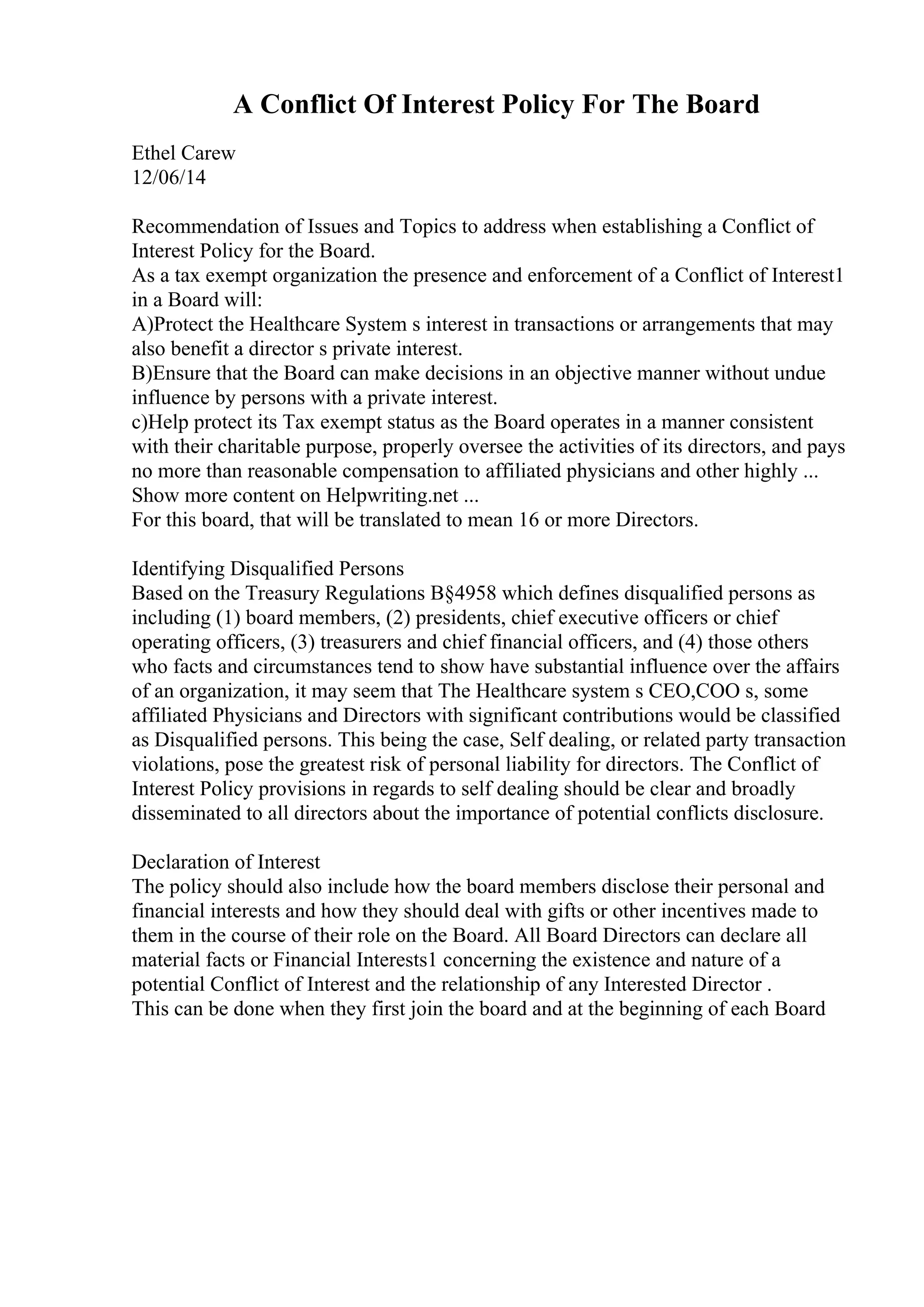 A Conflict Of Interest Policy For The Board
Ethel Carew
12/06/14
Recommendation of Issues and Topics to address when establishing a Conflict of
Interest Policy for the Board.
As a tax exempt organization the presence and enforcement of a Conflict of Interest1
in a Board will:
A)Protect the Healthcare System s interest in transactions or arrangements that may
also benefit a director s private interest.
B)Ensure that the Board can make decisions in an objective manner without undue
influence by persons with a private interest.
c)Help protect its Tax exempt status as the Board operates in a manner consistent
with their charitable purpose, properly oversee the activities of its directors, and pays
no more than reasonable compensation to affiliated physicians and other highly ...
Show more content on Helpwriting.net ...
For this board, that will be translated to mean 16 or more Directors.
Identifying Disqualified Persons
Based on the Treasury Regulations В§4958 which defines disqualified persons as
including (1) board members, (2) presidents, chief executive officers or chief
operating officers, (3) treasurers and chief financial officers, and (4) those others
who facts and circumstances tend to show have substantial influence over the affairs
of an organization, it may seem that The Healthcare system s CEO,COO s, some
affiliated Physicians and Directors with significant contributions would be classified
as Disqualified persons. This being the case, Self dealing, or related party transaction
violations, pose the greatest risk of personal liability for directors. The Conflict of
Interest Policy provisions in regards to self dealing should be clear and broadly
disseminated to all directors about the importance of potential conflicts disclosure.
Declaration of Interest
The policy should also include how the board members disclose their personal and
financial interests and how they should deal with gifts or other incentives made to
them in the course of their role on the Board. All Board Directors can declare all
material facts or Financial Interests1 concerning the existence and nature of a
potential Conflict of Interest and the relationship of any Interested Director .
This can be done when they first join the board and at the beginning of each Board
 