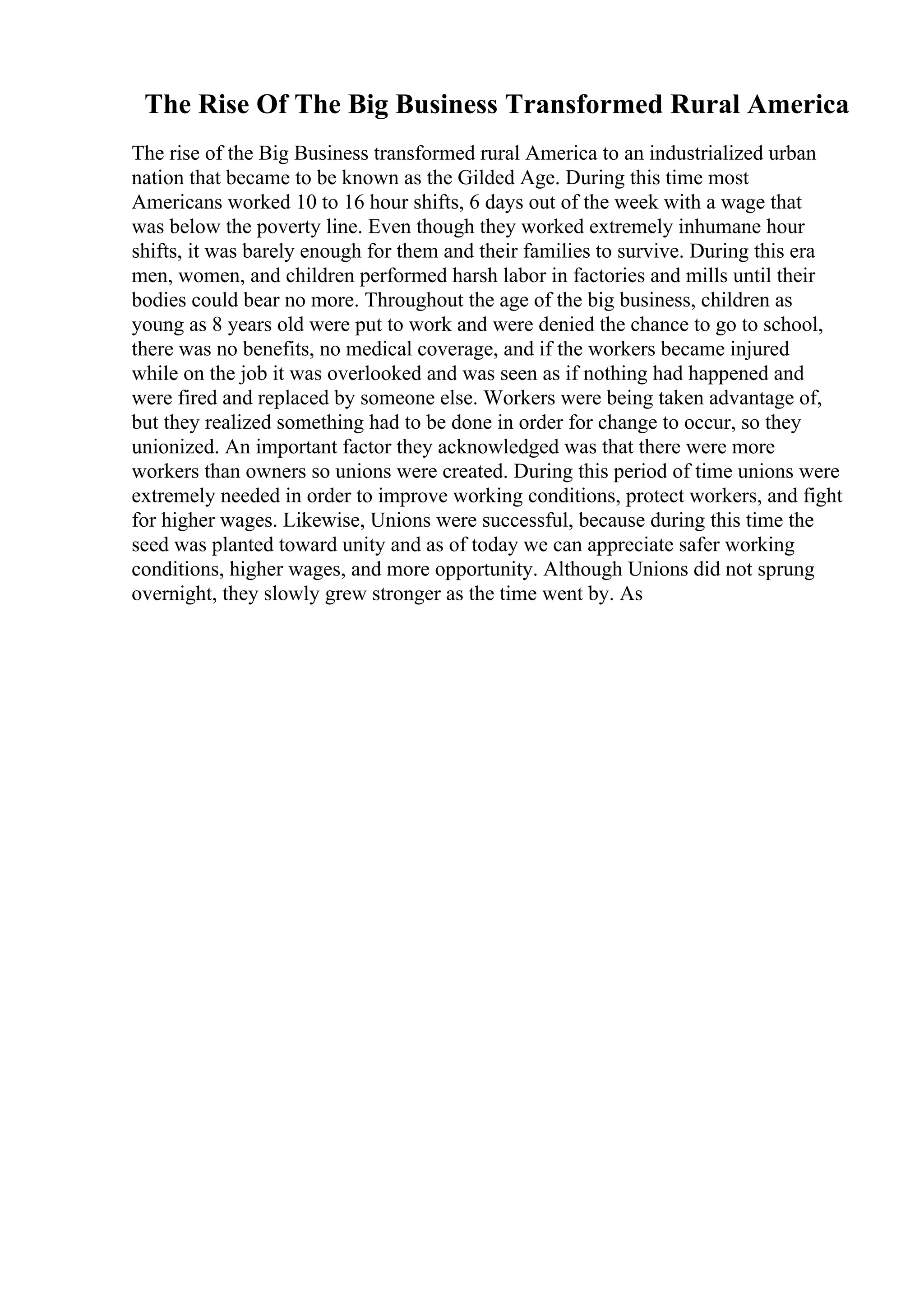The Rise Of The Big Business Transformed Rural America
The rise of the Big Business transformed rural America to an industrialized urban
nation that became to be known as the Gilded Age. During this time most
Americans worked 10 to 16 hour shifts, 6 days out of the week with a wage that
was below the poverty line. Even though they worked extremely inhumane hour
shifts, it was barely enough for them and their families to survive. During this era
men, women, and children performed harsh labor in factories and mills until their
bodies could bear no more. Throughout the age of the big business, children as
young as 8 years old were put to work and were denied the chance to go to school,
there was no benefits, no medical coverage, and if the workers became injured
while on the job it was overlooked and was seen as if nothing had happened and
were fired and replaced by someone else. Workers were being taken advantage of,
but they realized something had to be done in order for change to occur, so they
unionized. An important factor they acknowledged was that there were more
workers than owners so unions were created. During this period of time unions were
extremely needed in order to improve working conditions, protect workers, and fight
for higher wages. Likewise, Unions were successful, because during this time the
seed was planted toward unity and as of today we can appreciate safer working
conditions, higher wages, and more opportunity. Although Unions did not sprung
overnight, they slowly grew stronger as the time went by. As
 