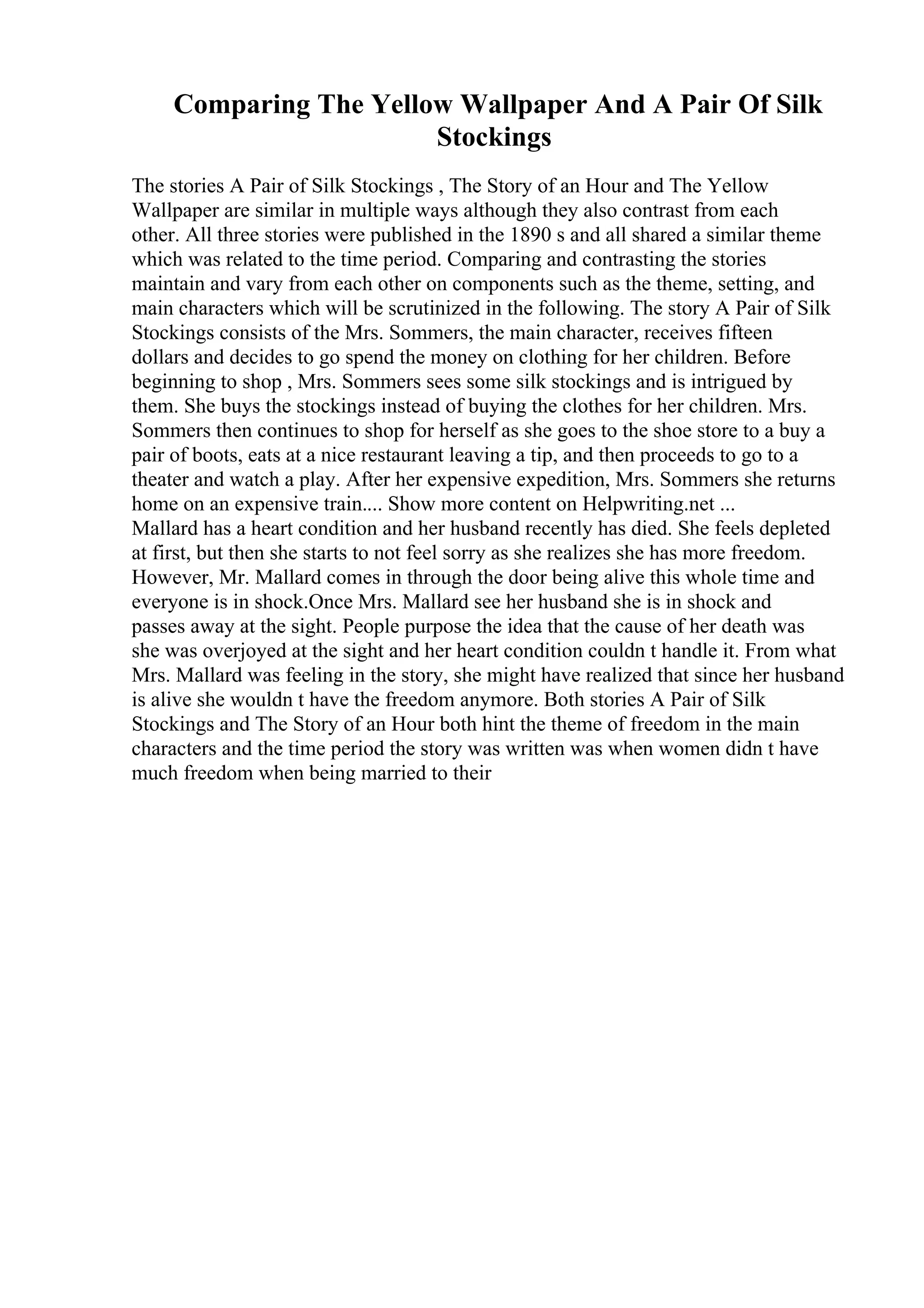 Comparing The Yellow Wallpaper And A Pair Of Silk
Stockings
The stories A Pair of Silk Stockings , The Story of an Hour and The Yellow
Wallpaper are similar in multiple ways although they also contrast from each
other. All three stories were published in the 1890 s and all shared a similar theme
which was related to the time period. Comparing and contrasting the stories
maintain and vary from each other on components such as the theme, setting, and
main characters which will be scrutinized in the following. The story A Pair of Silk
Stockings consists of the Mrs. Sommers, the main character, receives fifteen
dollars and decides to go spend the money on clothing for her children. Before
beginning to shop , Mrs. Sommers sees some silk stockings and is intrigued by
them. She buys the stockings instead of buying the clothes for her children. Mrs.
Sommers then continues to shop for herself as she goes to the shoe store to a buy a
pair of boots, eats at a nice restaurant leaving a tip, and then proceeds to go to a
theater and watch a play. After her expensive expedition, Mrs. Sommers she returns
home on an expensive train.... Show more content on Helpwriting.net ...
Mallard has a heart condition and her husband recently has died. She feels depleted
at first, but then she starts to not feel sorry as she realizes she has more freedom.
However, Mr. Mallard comes in through the door being alive this whole time and
everyone is in shock.Once Mrs. Mallard see her husband she is in shock and
passes away at the sight. People purpose the idea that the cause of her death was
she was overjoyed at the sight and her heart condition couldn t handle it. From what
Mrs. Mallard was feeling in the story, she might have realized that since her husband
is alive she wouldn t have the freedom anymore. Both stories A Pair of Silk
Stockings and The Story of an Hour both hint the theme of freedom in the main
characters and the time period the story was written was when women didn t have
much freedom when being married to their
 
