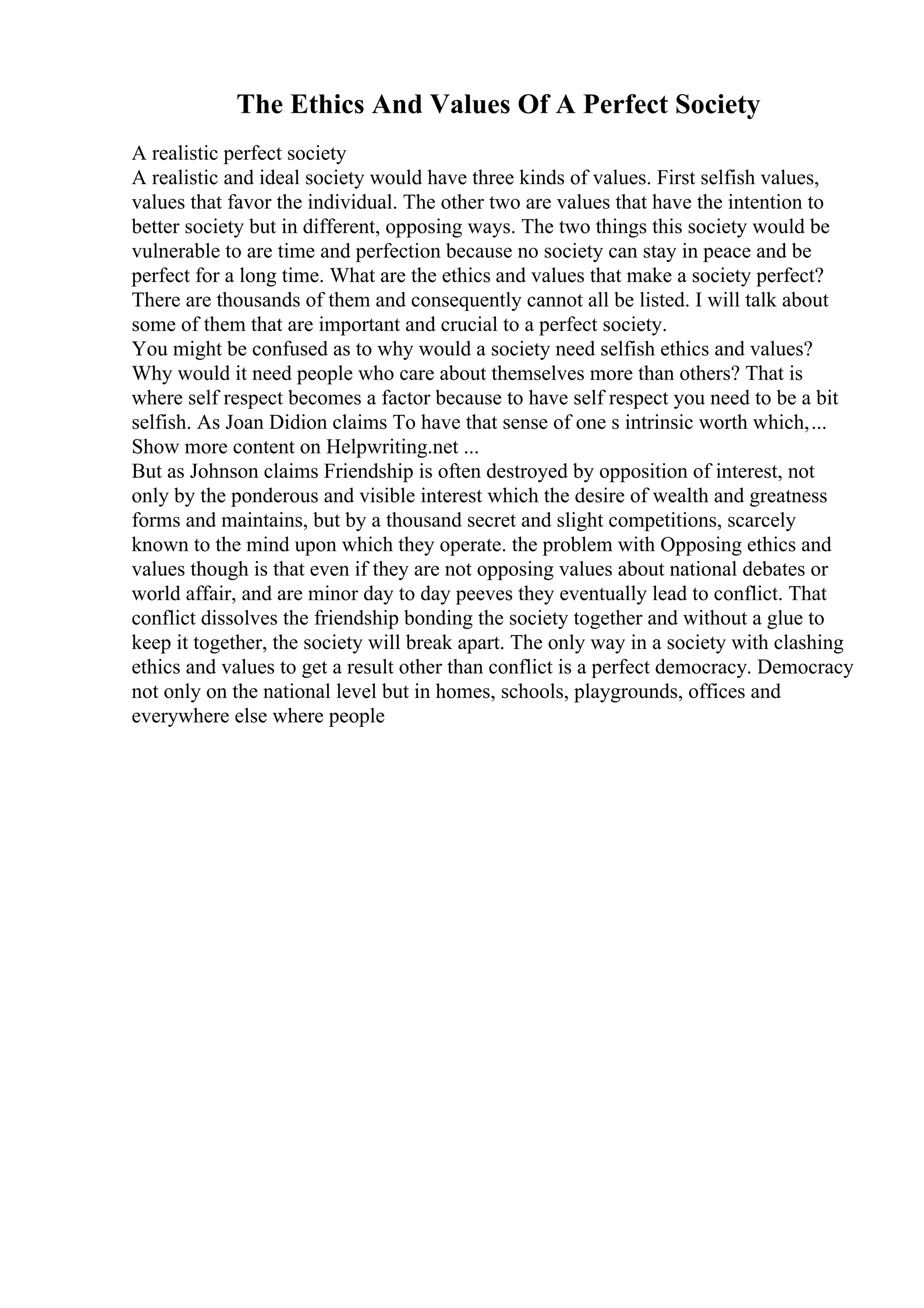 The Ethics And Values Of A Perfect Society
A realistic perfect society
A realistic and ideal society would have three kinds of values. First selfish values,
values that favor the individual. The other two are values that have the intention to
better society but in different, opposing ways. The two things this society would be
vulnerable to are time and perfection because no society can stay in peace and be
perfect for a long time. What are the ethics and values that make a society perfect?
There are thousands of them and consequently cannot all be listed. I will talk about
some of them that are important and crucial to a perfect society.
You might be confused as to why would a society need selfish ethics and values?
Why would it need people who care about themselves more than others? That is
where self respect becomes a factor because to have self respect you need to be a bit
selfish. As Joan Didion claims To have that sense of one s intrinsic worth which,...
Show more content on Helpwriting.net ...
But as Johnson claims Friendship is often destroyed by opposition of interest, not
only by the ponderous and visible interest which the desire of wealth and greatness
forms and maintains, but by a thousand secret and slight competitions, scarcely
known to the mind upon which they operate. the problem with Opposing ethics and
values though is that even if they are not opposing values about national debates or
world affair, and are minor day to day peeves they eventually lead to conflict. That
conflict dissolves the friendship bonding the society together and without a glue to
keep it together, the society will break apart. The only way in a society with clashing
ethics and values to get a result other than conflict is a perfect democracy. Democracy
not only on the national level but in homes, schools, playgrounds, offices and
everywhere else where people
 