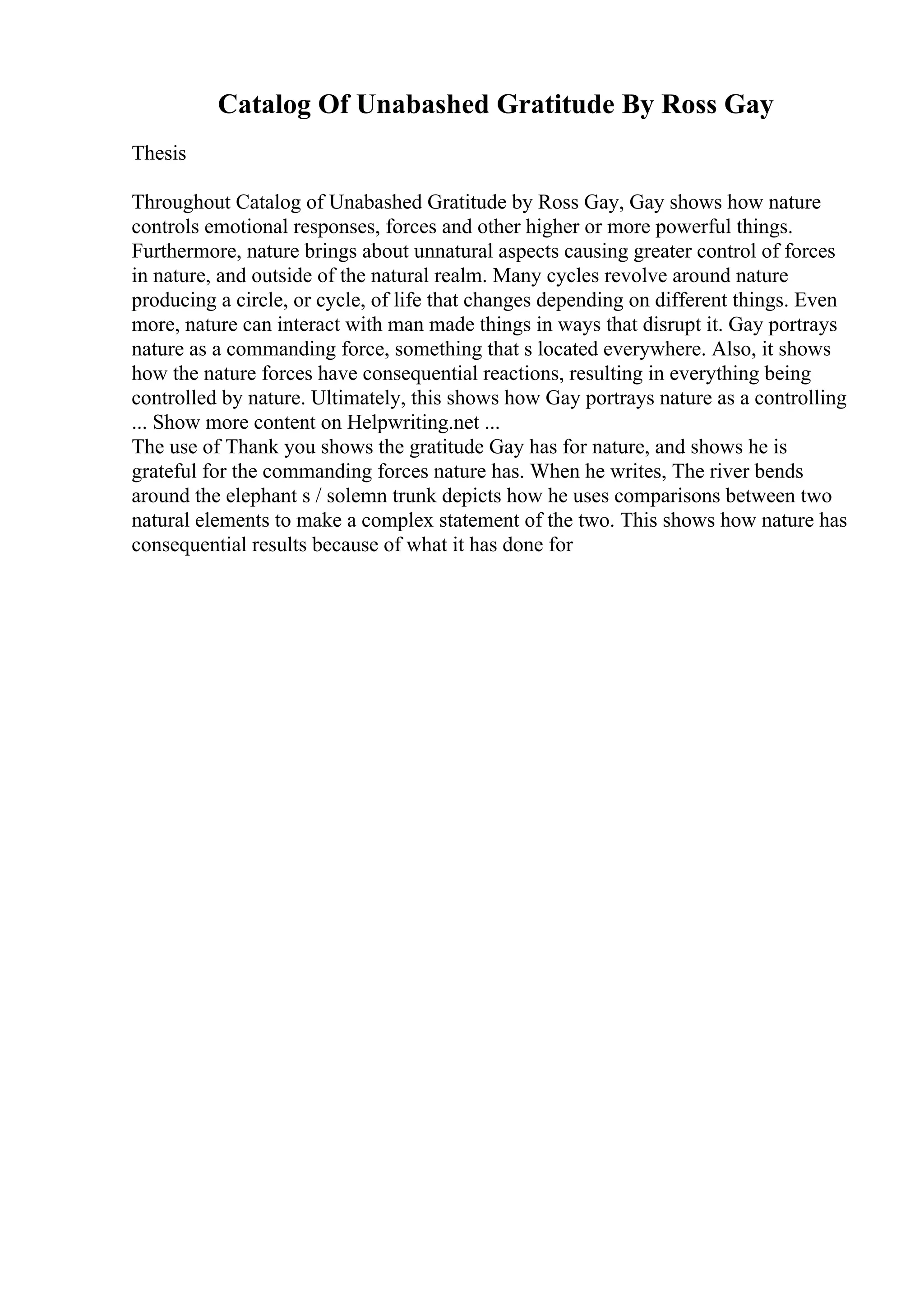 Catalog Of Unabashed Gratitude By Ross Gay
Thesis
Throughout Catalog of Unabashed Gratitude by Ross Gay, Gay shows how nature
controls emotional responses, forces and other higher or more powerful things.
Furthermore, nature brings about unnatural aspects causing greater control of forces
in nature, and outside of the natural realm. Many cycles revolve around nature
producing a circle, or cycle, of life that changes depending on different things. Even
more, nature can interact with man made things in ways that disrupt it. Gay portrays
nature as a commanding force, something that s located everywhere. Also, it shows
how the nature forces have consequential reactions, resulting in everything being
controlled by nature. Ultimately, this shows how Gay portrays nature as a controlling
... Show more content on Helpwriting.net ...
The use of Thank you shows the gratitude Gay has for nature, and shows he is
grateful for the commanding forces nature has. When he writes, The river bends
around the elephant s / solemn trunk depicts how he uses comparisons between two
natural elements to make a complex statement of the two. This shows how nature has
consequential results because of what it has done for
 