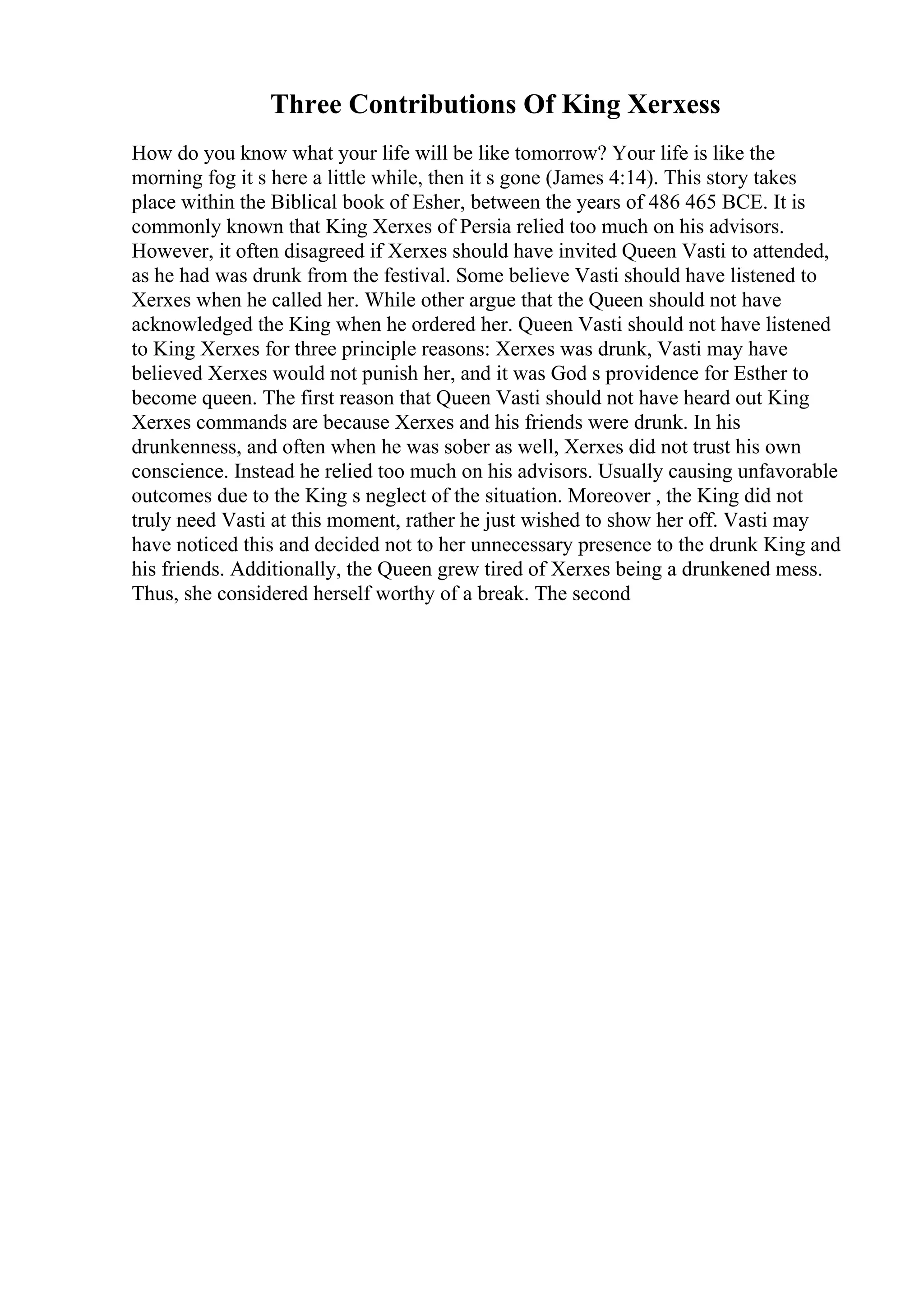 Three Contributions Of King Xerxess
How do you know what your life will be like tomorrow? Your life is like the
morning fog it s here a little while, then it s gone (James 4:14). This story takes
place within the Biblical book of Esher, between the years of 486 465 BCE. It is
commonly known that King Xerxes of Persia relied too much on his advisors.
However, it often disagreed if Xerxes should have invited Queen Vasti to attended,
as he had was drunk from the festival. Some believe Vasti should have listened to
Xerxes when he called her. While other argue that the Queen should not have
acknowledged the King when he ordered her. Queen Vasti should not have listened
to King Xerxes for three principle reasons: Xerxes was drunk, Vasti may have
believed Xerxes would not punish her, and it was God s providence for Esther to
become queen. The first reason that Queen Vasti should not have heard out King
Xerxes commands are because Xerxes and his friends were drunk. In his
drunkenness, and often when he was sober as well, Xerxes did not trust his own
conscience. Instead he relied too much on his advisors. Usually causing unfavorable
outcomes due to the King s neglect of the situation. Moreover , the King did not
truly need Vasti at this moment, rather he just wished to show her off. Vasti may
have noticed this and decided not to her unnecessary presence to the drunk King and
his friends. Additionally, the Queen grew tired of Xerxes being a drunkened mess.
Thus, she considered herself worthy of a break. The second
 