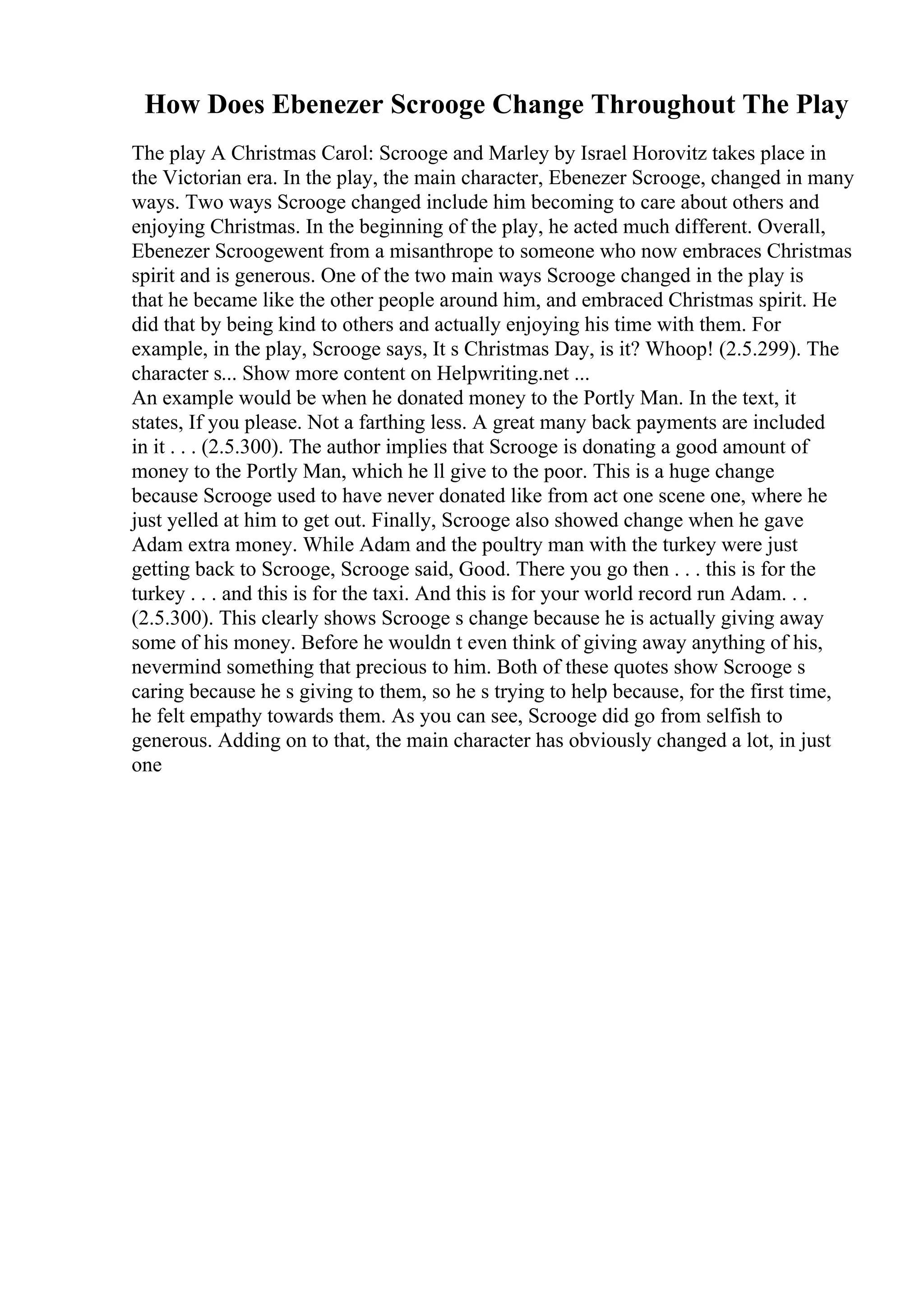How Does Ebenezer Scrooge Change Throughout The Play
The play A Christmas Carol: Scrooge and Marley by Israel Horovitz takes place in
the Victorian era. In the play, the main character, Ebenezer Scrooge, changed in many
ways. Two ways Scrooge changed include him becoming to care about others and
enjoying Christmas. In the beginning of the play, he acted much different. Overall,
Ebenezer Scroogewent from a misanthrope to someone who now embraces Christmas
spirit and is generous. One of the two main ways Scrooge changed in the play is
that he became like the other people around him, and embraced Christmas spirit. He
did that by being kind to others and actually enjoying his time with them. For
example, in the play, Scrooge says, It s Christmas Day, is it? Whoop! (2.5.299). The
character s... Show more content on Helpwriting.net ...
An example would be when he donated money to the Portly Man. In the text, it
states, If you please. Not a farthing less. A great many back payments are included
in it . . . (2.5.300). The author implies that Scrooge is donating a good amount of
money to the Portly Man, which he ll give to the poor. This is a huge change
because Scrooge used to have never donated like from act one scene one, where he
just yelled at him to get out. Finally, Scrooge also showed change when he gave
Adam extra money. While Adam and the poultry man with the turkey were just
getting back to Scrooge, Scrooge said, Good. There you go then . . . this is for the
turkey . . . and this is for the taxi. And this is for your world record run Adam. . .
(2.5.300). This clearly shows Scrooge s change because he is actually giving away
some of his money. Before he wouldn t even think of giving away anything of his,
nevermind something that precious to him. Both of these quotes show Scrooge s
caring because he s giving to them, so he s trying to help because, for the first time,
he felt empathy towards them. As you can see, Scrooge did go from selfish to
generous. Adding on to that, the main character has obviously changed a lot, in just
one
 