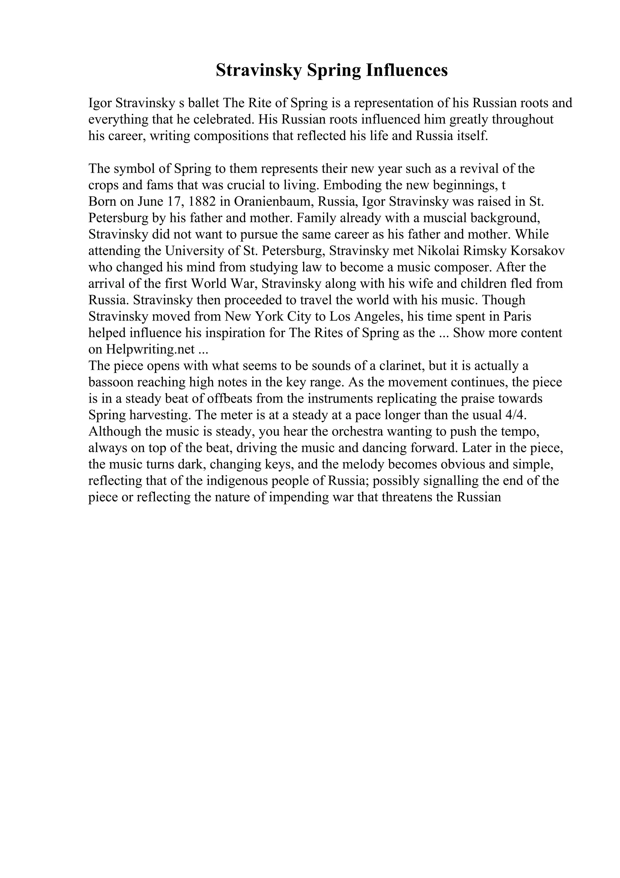 Stravinsky Spring Influences
Igor Stravinsky s ballet The Rite of Spring is a representation of his Russian roots and
everything that he celebrated. His Russian roots influenced him greatly throughout
his career, writing compositions that reflected his life and Russia itself.
The symbol of Spring to them represents their new year such as a revival of the
crops and fams that was crucial to living. Emboding the new beginnings, t
Born on June 17, 1882 in Oranienbaum, Russia, Igor Stravinsky was raised in St.
Petersburg by his father and mother. Family already with a muscial background,
Stravinsky did not want to pursue the same career as his father and mother. While
attending the University of St. Petersburg, Stravinsky met Nikolai Rimsky Korsakov
who changed his mind from studying law to become a music composer. After the
arrival of the first World War, Stravinsky along with his wife and children fled from
Russia. Stravinsky then proceeded to travel the world with his music. Though
Stravinsky moved from New York City to Los Angeles, his time spent in Paris
helped influence his inspiration for The Rites of Spring as the ... Show more content
on Helpwriting.net ...
The piece opens with what seems to be sounds of a clarinet, but it is actually a
bassoon reaching high notes in the key range. As the movement continues, the piece
is in a steady beat of offbeats from the instruments replicating the praise towards
Spring harvesting. The meter is at a steady at a pace longer than the usual 4/4.
Although the music is steady, you hear the orchestra wanting to push the tempo,
always on top of the beat, driving the music and dancing forward. Later in the piece,
the music turns dark, changing keys, and the melody becomes obvious and simple,
reflecting that of the indigenous people of Russia; possibly signalling the end of the
piece or reflecting the nature of impending war that threatens the Russian
 