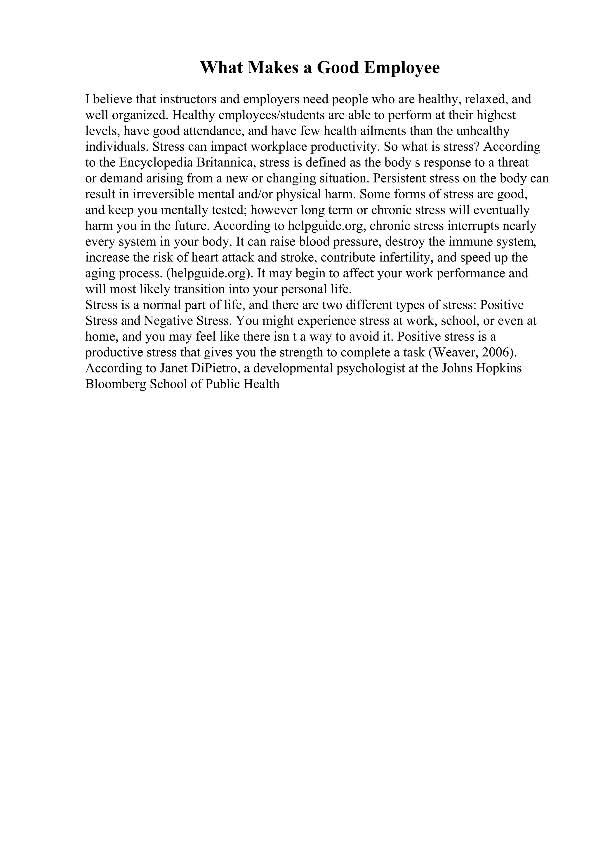 What Makes a Good Employee
I believe that instructors and employers need people who are healthy, relaxed, and
well organized. Healthy employees/students are able to perform at their highest
levels, have good attendance, and have few health ailments than the unhealthy
individuals. Stress can impact workplace productivity. So what is stress? According
to the Encyclopedia Britannica, stress is defined as the body s response to a threat
or demand arising from a new or changing situation. Persistent stress on the body can
result in irreversible mental and/or physical harm. Some forms of stress are good,
and keep you mentally tested; however long term or chronic stress will eventually
harm you in the future. According to helpguide.org, chronic stress interrupts nearly
every system in your body. It can raise blood pressure, destroy the immune system,
increase the risk of heart attack and stroke, contribute infertility, and speed up the
aging process. (helpguide.org). It may begin to affect your work performance and
will most likely transition into your personal life.
Stress is a normal part of life, and there are two different types of stress: Positive
Stress and Negative Stress. You might experience stress at work, school, or even at
home, and you may feel like there isn t a way to avoid it. Positive stress is a
productive stress that gives you the strength to complete a task (Weaver, 2006).
According to Janet DiPietro, a developmental psychologist at the Johns Hopkins
Bloomberg School of Public Health
 