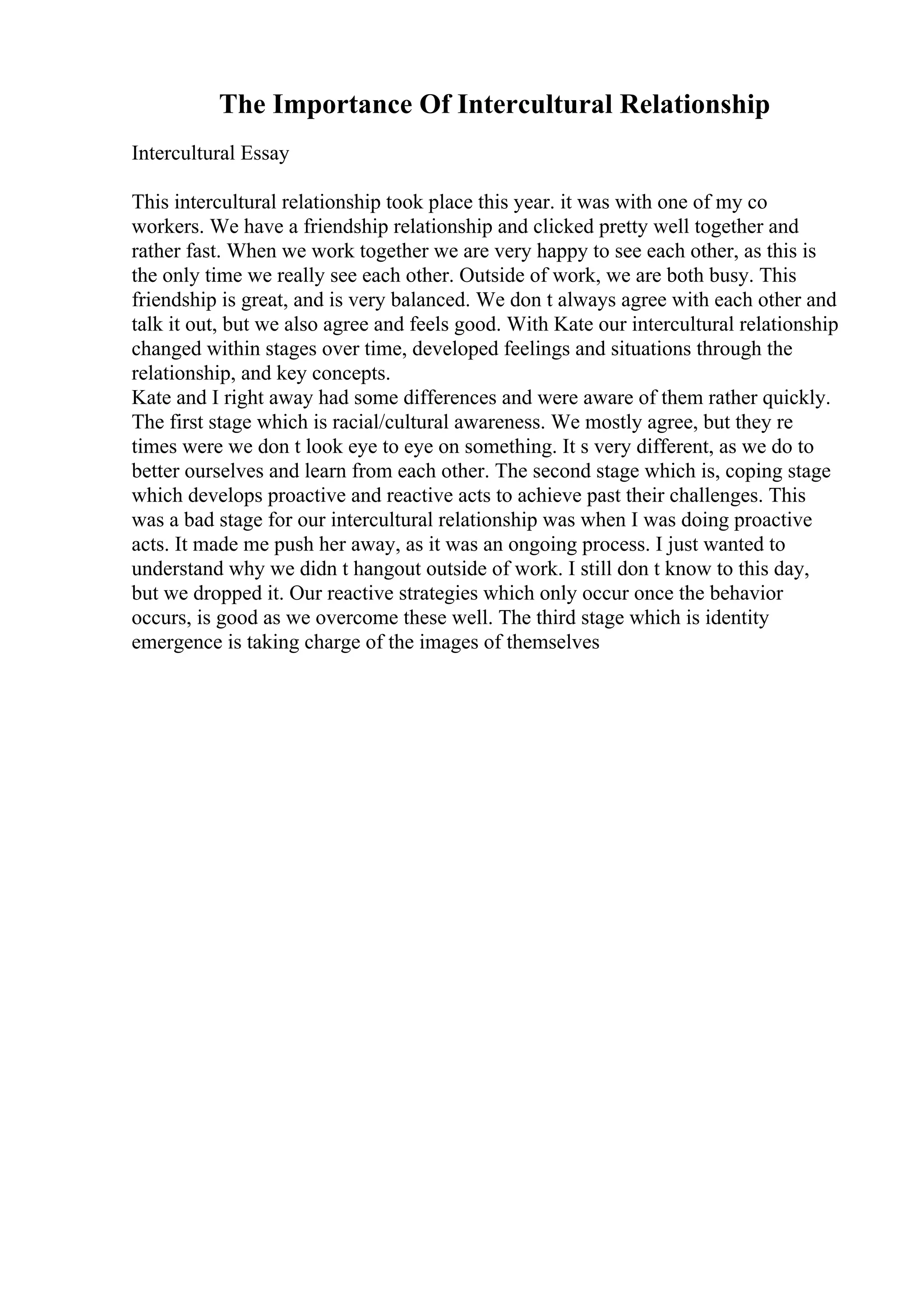 The Importance Of Intercultural Relationship
Intercultural Essay
This intercultural relationship took place this year. it was with one of my co
workers. We have a friendship relationship and clicked pretty well together and
rather fast. When we work together we are very happy to see each other, as this is
the only time we really see each other. Outside of work, we are both busy. This
friendship is great, and is very balanced. We don t always agree with each other and
talk it out, but we also agree and feels good. With Kate our intercultural relationship
changed within stages over time, developed feelings and situations through the
relationship, and key concepts.
Kate and I right away had some differences and were aware of them rather quickly.
The first stage which is racial/cultural awareness. We mostly agree, but they re
times were we don t look eye to eye on something. It s very different, as we do to
better ourselves and learn from each other. The second stage which is, coping stage
which develops proactive and reactive acts to achieve past their challenges. This
was a bad stage for our intercultural relationship was when I was doing proactive
acts. It made me push her away, as it was an ongoing process. I just wanted to
understand why we didn t hangout outside of work. I still don t know to this day,
but we dropped it. Our reactive strategies which only occur once the behavior
occurs, is good as we overcome these well. The third stage which is identity
emergence is taking charge of the images of themselves
 