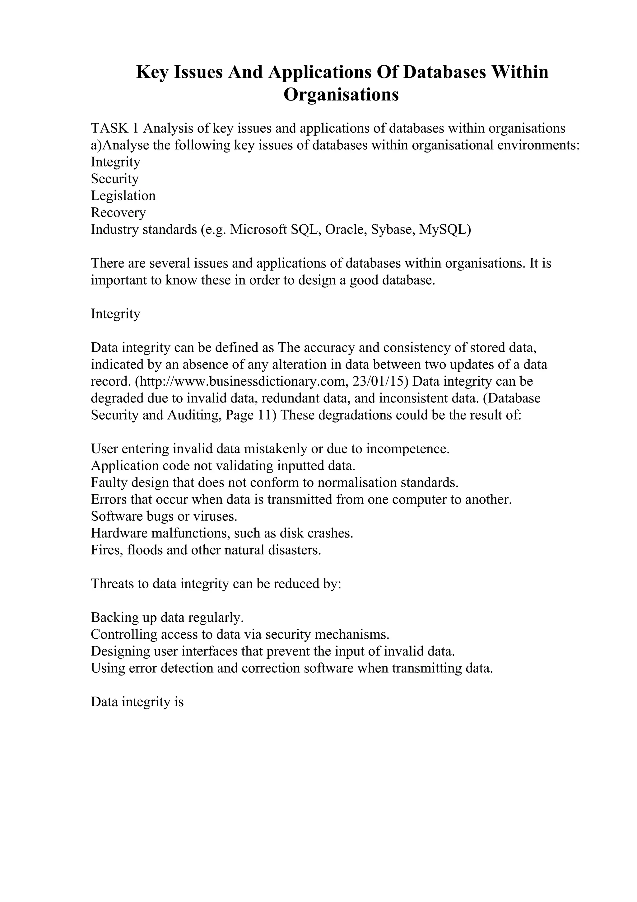 Key Issues And Applications Of Databases Within
Organisations
TASK 1 Analysis of key issues and applications of databases within organisations
a)Analyse the following key issues of databases within organisational environments:
Integrity
Security
Legislation
Recovery
Industry standards (e.g. Microsoft SQL, Oracle, Sybase, MySQL)
There are several issues and applications of databases within organisations. It is
important to know these in order to design a good database.
Integrity
Data integrity can be defined as The accuracy and consistency of stored data,
indicated by an absence of any alteration in data between two updates of a data
record. (http://www.businessdictionary.com, 23/01/15) Data integrity can be
degraded due to invalid data, redundant data, and inconsistent data. (Database
Security and Auditing, Page 11) These degradations could be the result of:
User entering invalid data mistakenly or due to incompetence.
Application code not validating inputted data.
Faulty design that does not conform to normalisation standards.
Errors that occur when data is transmitted from one computer to another.
Software bugs or viruses.
Hardware malfunctions, such as disk crashes.
Fires, floods and other natural disasters.
Threats to data integrity can be reduced by:
Backing up data regularly.
Controlling access to data via security mechanisms.
Designing user interfaces that prevent the input of invalid data.
Using error detection and correction software when transmitting data.
Data integrity is
 