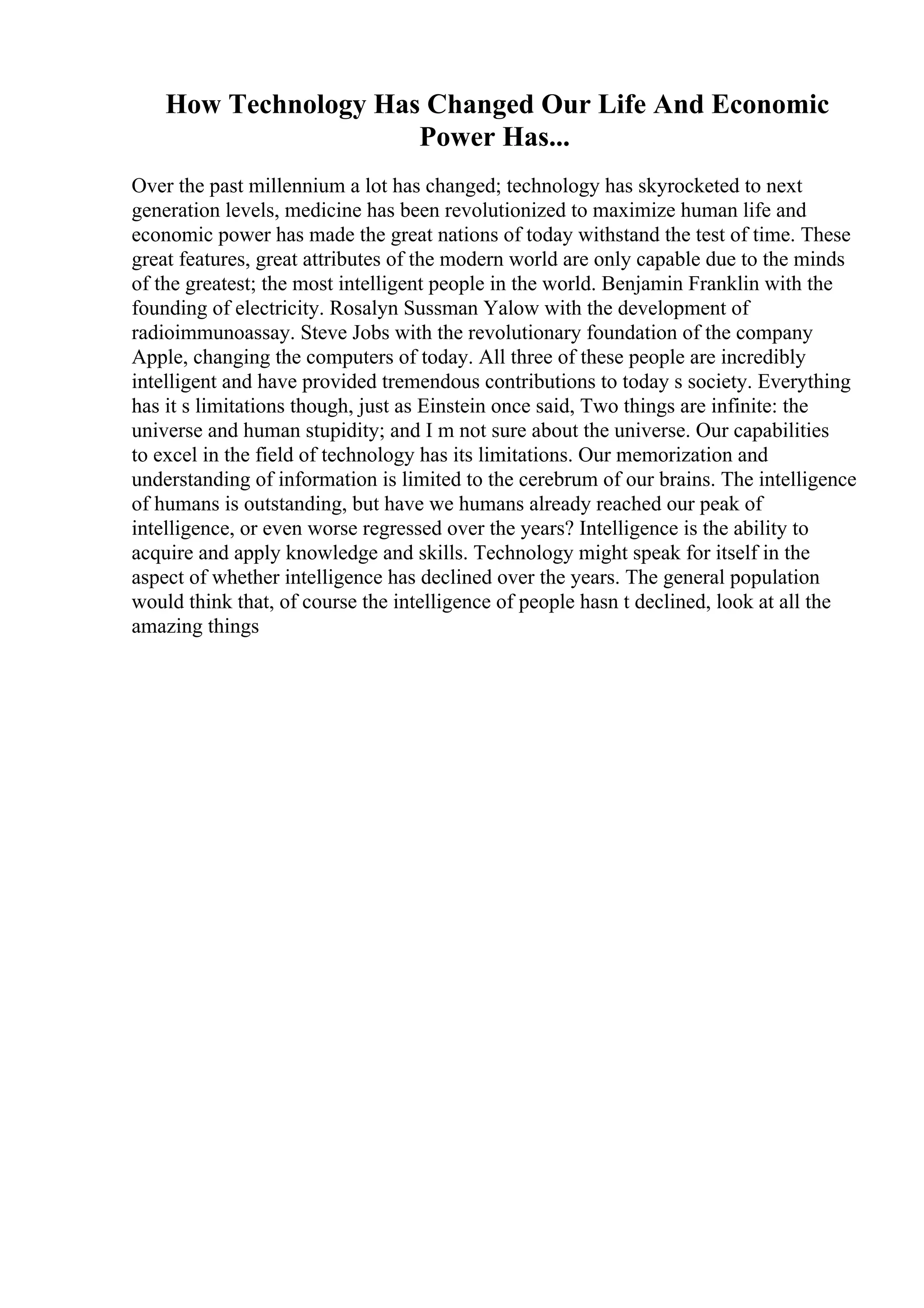 How Technology Has Changed Our Life And Economic
Power Has...
Over the past millennium a lot has changed; technology has skyrocketed to next
generation levels, medicine has been revolutionized to maximize human life and
economic power has made the great nations of today withstand the test of time. These
great features, great attributes of the modern world are only capable due to the minds
of the greatest; the most intelligent people in the world. Benjamin Franklin with the
founding of electricity. Rosalyn Sussman Yalow with the development of
radioimmunoassay. Steve Jobs with the revolutionary foundation of the company
Apple, changing the computers of today. All three of these people are incredibly
intelligent and have provided tremendous contributions to today s society. Everything
has it s limitations though, just as Einstein once said, Two things are infinite: the
universe and human stupidity; and I m not sure about the universe. Our capabilities
to excel in the field of technology has its limitations. Our memorization and
understanding of information is limited to the cerebrum of our brains. The intelligence
of humans is outstanding, but have we humans already reached our peak of
intelligence, or even worse regressed over the years? Intelligence is the ability to
acquire and apply knowledge and skills. Technology might speak for itself in the
aspect of whether intelligence has declined over the years. The general population
would think that, of course the intelligence of people hasn t declined, look at all the
amazing things
 