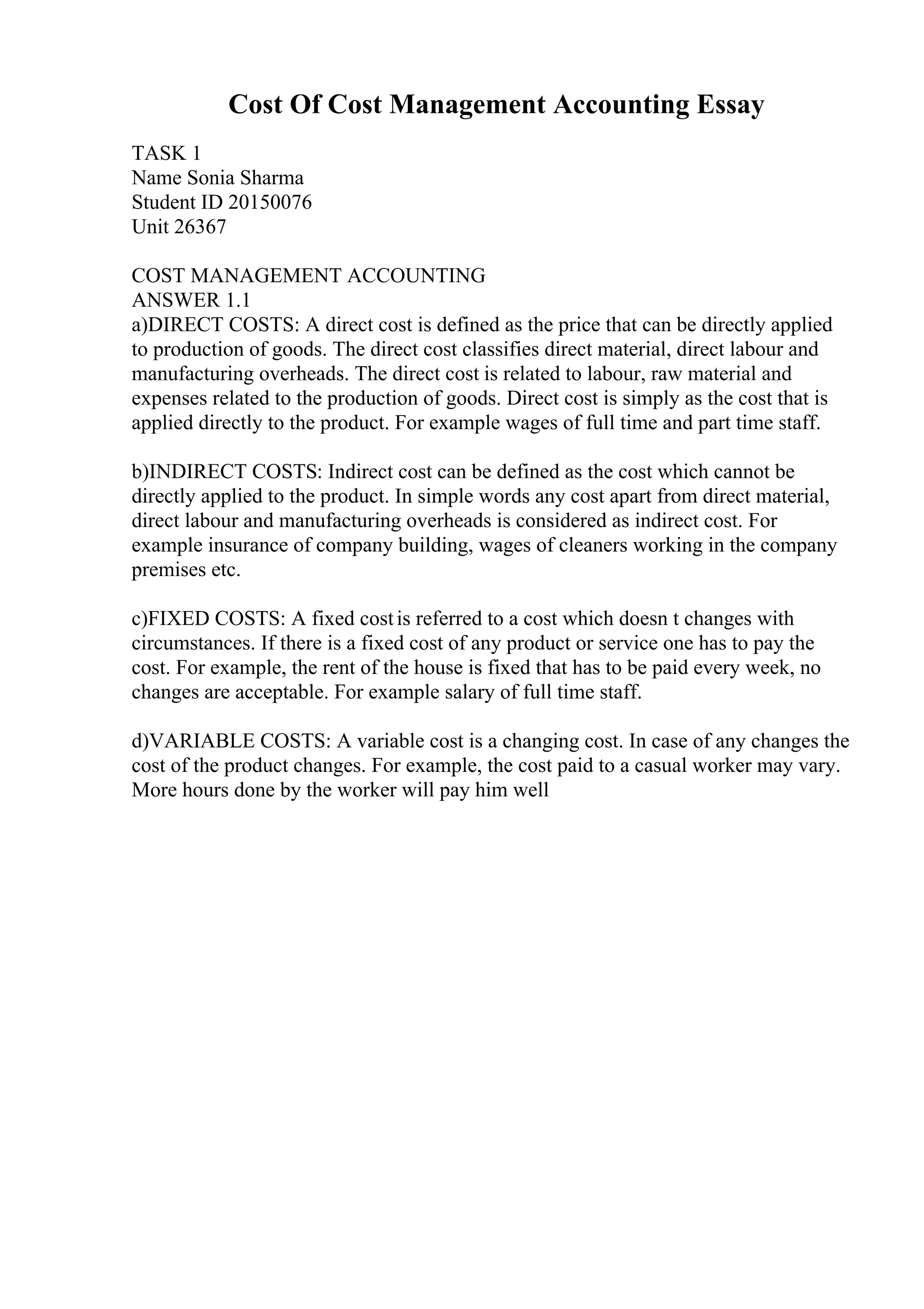 Cost Of Cost Management Accounting Essay
TASK 1
Name Sonia Sharma
Student ID 20150076
Unit 26367
COST MANAGEMENT ACCOUNTING
ANSWER 1.1
a)DIRECT COSTS: A direct cost is defined as the price that can be directly applied
to production of goods. The direct cost classifies direct material, direct labour and
manufacturing overheads. The direct cost is related to labour, raw material and
expenses related to the production of goods. Direct cost is simply as the cost that is
applied directly to the product. For example wages of full time and part time staff.
b)INDIRECT COSTS: Indirect cost can be defined as the cost which cannot be
directly applied to the product. In simple words any cost apart from direct material,
direct labour and manufacturing overheads is considered as indirect cost. For
example insurance of company building, wages of cleaners working in the company
premises etc.
c)FIXED COSTS: A fixed costis referred to a cost which doesn t changes with
circumstances. If there is a fixed cost of any product or service one has to pay the
cost. For example, the rent of the house is fixed that has to be paid every week, no
changes are acceptable. For example salary of full time staff.
d)VARIABLE COSTS: A variable cost is a changing cost. In case of any changes the
cost of the product changes. For example, the cost paid to a casual worker may vary.
More hours done by the worker will pay him well
 