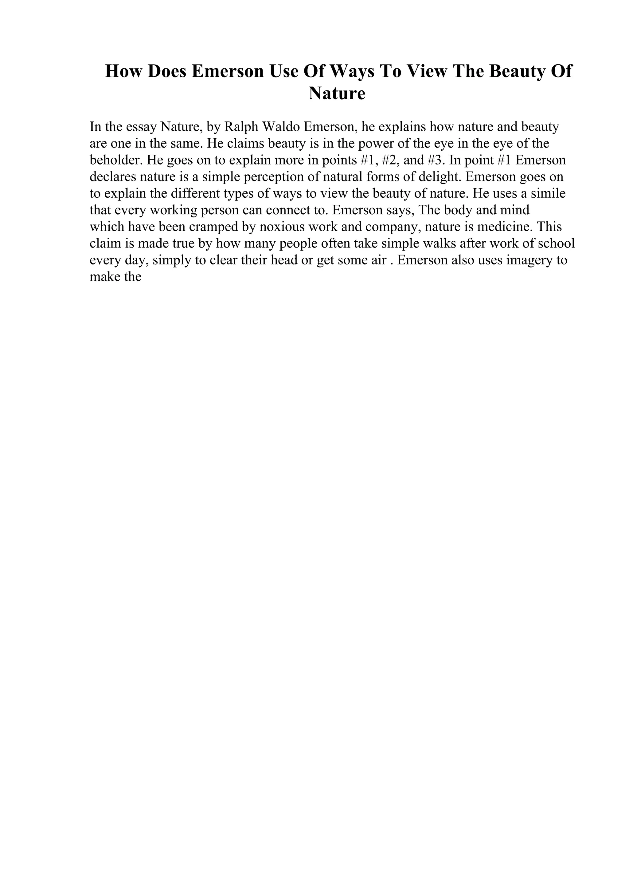 How Does Emerson Use Of Ways To View The Beauty Of
Nature
In the essay Nature, by Ralph Waldo Emerson, he explains how nature and beauty
are one in the same. He claims beauty is in the power of the eye in the eye of the
beholder. He goes on to explain more in points #1, #2, and #3. In point #1 Emerson
declares nature is a simple perception of natural forms of delight. Emerson goes on
to explain the different types of ways to view the beauty of nature. He uses a simile
that every working person can connect to. Emerson says, The body and mind
which have been cramped by noxious work and company, nature is medicine. This
claim is made true by how many people often take simple walks after work of school
every day, simply to clear their head or get some air . Emerson also uses imagery to
make the
 