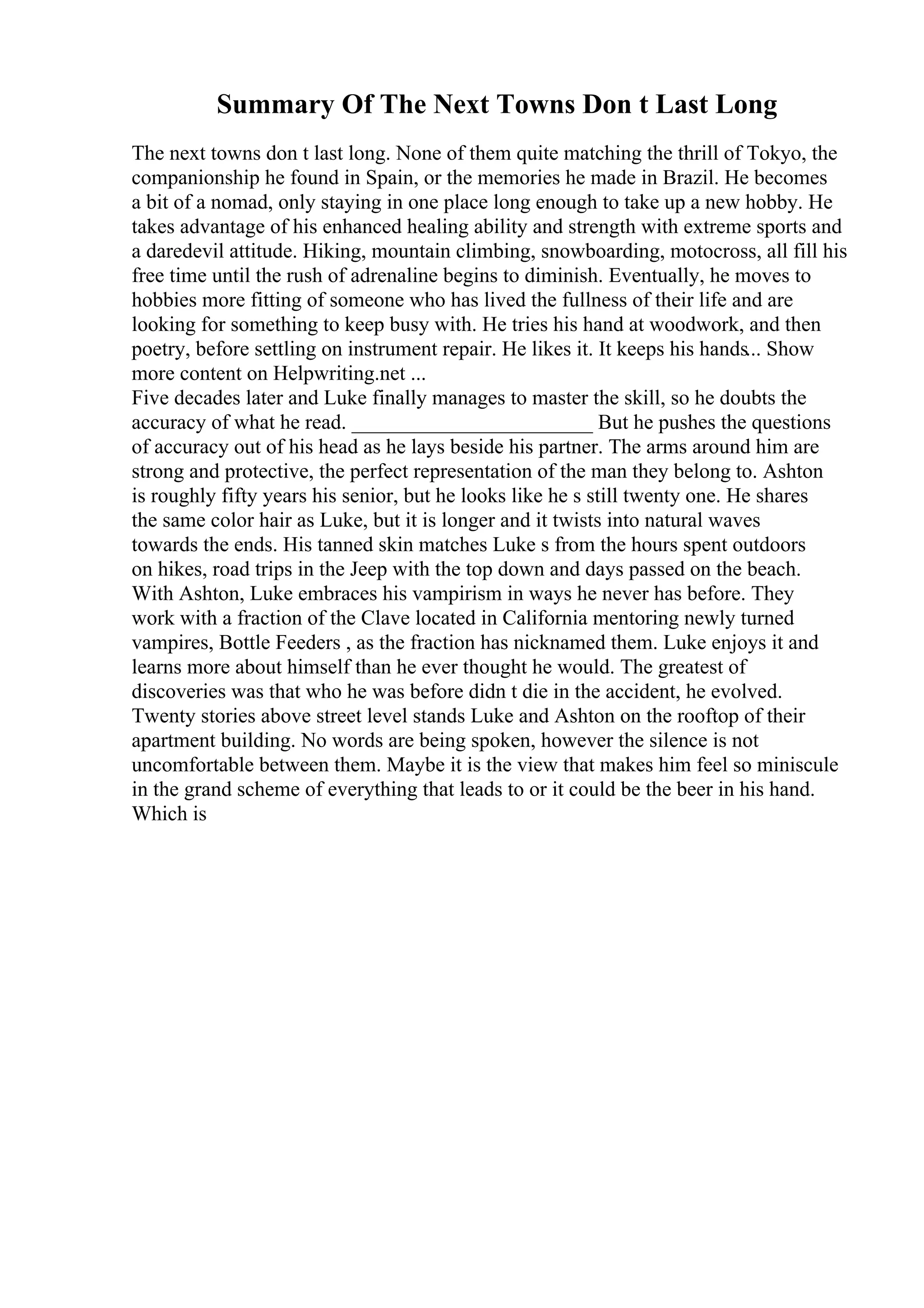 Summary Of The Next Towns Don t Last Long
The next towns don t last long. None of them quite matching the thrill of Tokyo, the
companionship he found in Spain, or the memories he made in Brazil. He becomes
a bit of a nomad, only staying in one place long enough to take up a new hobby. He
takes advantage of his enhanced healing ability and strength with extreme sports and
a daredevil attitude. Hiking, mountain climbing, snowboarding, motocross, all fill his
free time until the rush of adrenaline begins to diminish. Eventually, he moves to
hobbies more fitting of someone who has lived the fullness of their life and are
looking for something to keep busy with. He tries his hand at woodwork, and then
poetry, before settling on instrument repair. He likes it. It keeps his hands... Show
more content on Helpwriting.net ...
Five decades later and Luke finally manages to master the skill, so he doubts the
accuracy of what he read. _______________________ But he pushes the questions
of accuracy out of his head as he lays beside his partner. The arms around him are
strong and protective, the perfect representation of the man they belong to. Ashton
is roughly fifty years his senior, but he looks like he s still twenty one. He shares
the same color hair as Luke, but it is longer and it twists into natural waves
towards the ends. His tanned skin matches Luke s from the hours spent outdoors
on hikes, road trips in the Jeep with the top down and days passed on the beach.
With Ashton, Luke embraces his vampirism in ways he never has before. They
work with a fraction of the Clave located in California mentoring newly turned
vampires, Bottle Feeders , as the fraction has nicknamed them. Luke enjoys it and
learns more about himself than he ever thought he would. The greatest of
discoveries was that who he was before didn t die in the accident, he evolved.
Twenty stories above street level stands Luke and Ashton on the rooftop of their
apartment building. No words are being spoken, however the silence is not
uncomfortable between them. Maybe it is the view that makes him feel so miniscule
in the grand scheme of everything that leads to or it could be the beer in his hand.
Which is
 