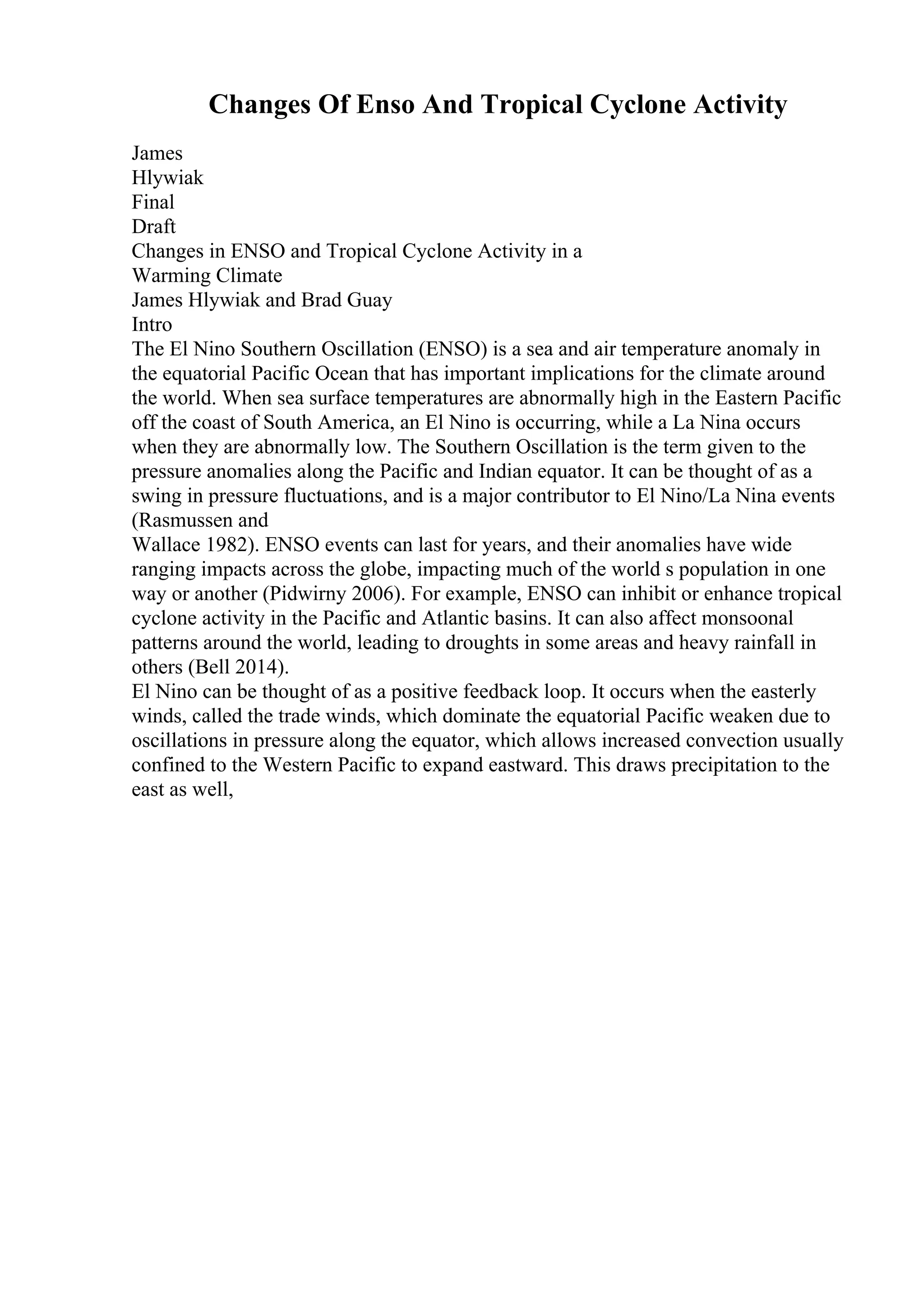 Changes Of Enso And Tropical Cyclone Activity
James
Hlywiak
Final
Draft
Changes in ENSO and Tropical Cyclone Activity in a
Warming Climate
James Hlywiak and Brad Guay
Intro
The El Nino Southern Oscillation (ENSO) is a sea and air temperature anomaly in
the equatorial Pacific Ocean that has important implications for the climate around
the world. When sea surface temperatures are abnormally high in the Eastern Pacific
off the coast of South America, an El Nino is occurring, while a La Nina occurs
when they are abnormally low. The Southern Oscillation is the term given to the
pressure anomalies along the Pacific and Indian equator. It can be thought of as a
swing in pressure fluctuations, and is a major contributor to El Nino/La Nina events
(Rasmussen and
Wallace 1982). ENSO events can last for years, and their anomalies have wide
ranging impacts across the globe, impacting much of the world s population in one
way or another (Pidwirny 2006). For example, ENSO can inhibit or enhance tropical
cyclone activity in the Pacific and Atlantic basins. It can also affect monsoonal
patterns around the world, leading to droughts in some areas and heavy rainfall in
others (Bell 2014).
El Nino can be thought of as a positive feedback loop. It occurs when the easterly
winds, called the trade winds, which dominate the equatorial Pacific weaken due to
oscillations in pressure along the equator, which allows increased convection usually
confined to the Western Pacific to expand eastward. This draws precipitation to the
east as well,
 