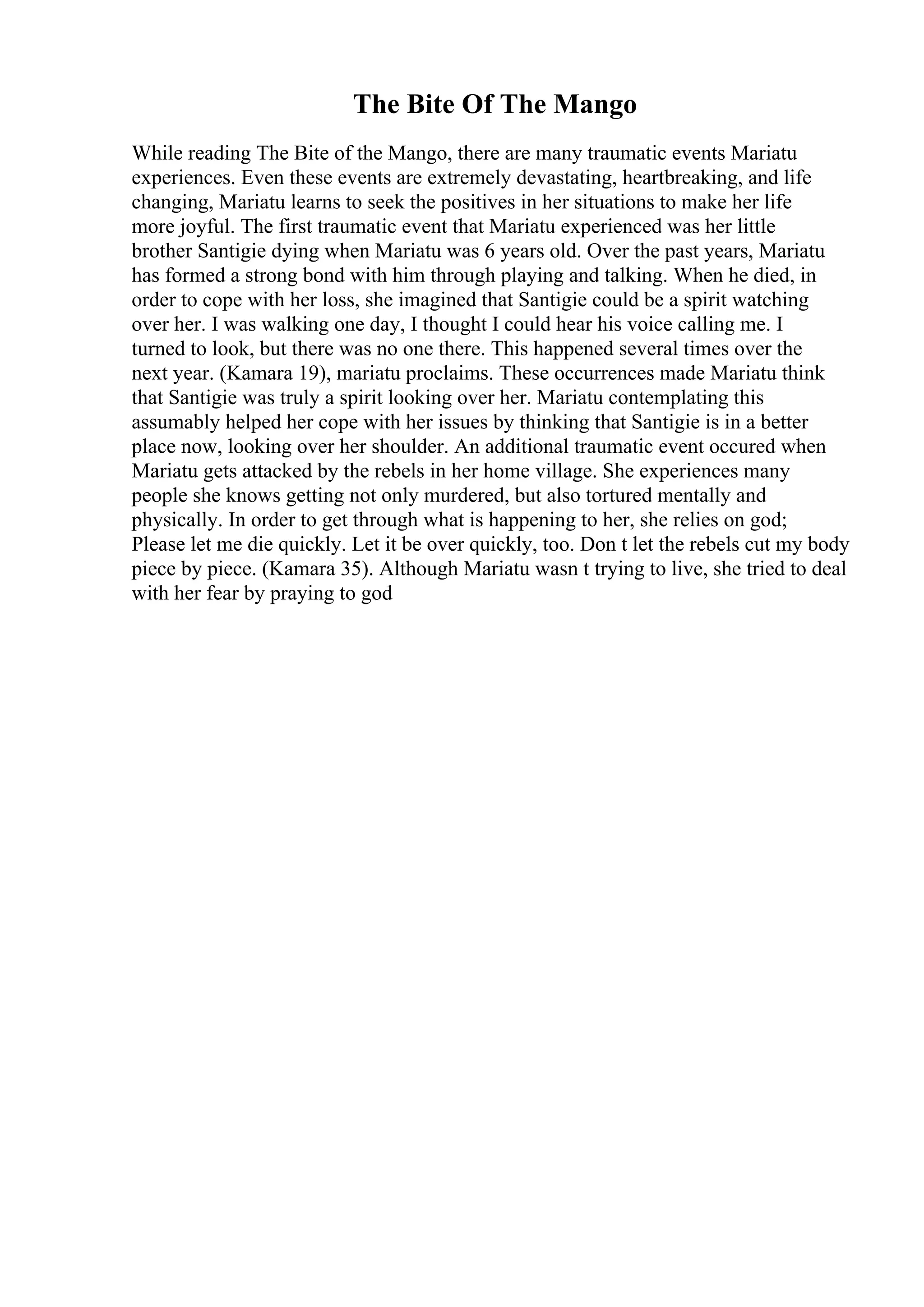 The Bite Of The Mango
While reading The Bite of the Mango, there are many traumatic events Mariatu
experiences. Even these events are extremely devastating, heartbreaking, and life
changing, Mariatu learns to seek the positives in her situations to make her life
more joyful. The first traumatic event that Mariatu experienced was her little
brother Santigie dying when Mariatu was 6 years old. Over the past years, Mariatu
has formed a strong bond with him through playing and talking. When he died, in
order to cope with her loss, she imagined that Santigie could be a spirit watching
over her. I was walking one day, I thought I could hear his voice calling me. I
turned to look, but there was no one there. This happened several times over the
next year. (Kamara 19), mariatu proclaims. These occurrences made Mariatu think
that Santigie was truly a spirit looking over her. Mariatu contemplating this
assumably helped her cope with her issues by thinking that Santigie is in a better
place now, looking over her shoulder. An additional traumatic event occured when
Mariatu gets attacked by the rebels in her home village. She experiences many
people she knows getting not only murdered, but also tortured mentally and
physically. In order to get through what is happening to her, she relies on god;
Please let me die quickly. Let it be over quickly, too. Don t let the rebels cut my body
piece by piece. (Kamara 35). Although Mariatu wasn t trying to live, she tried to deal
with her fear by praying to god
 