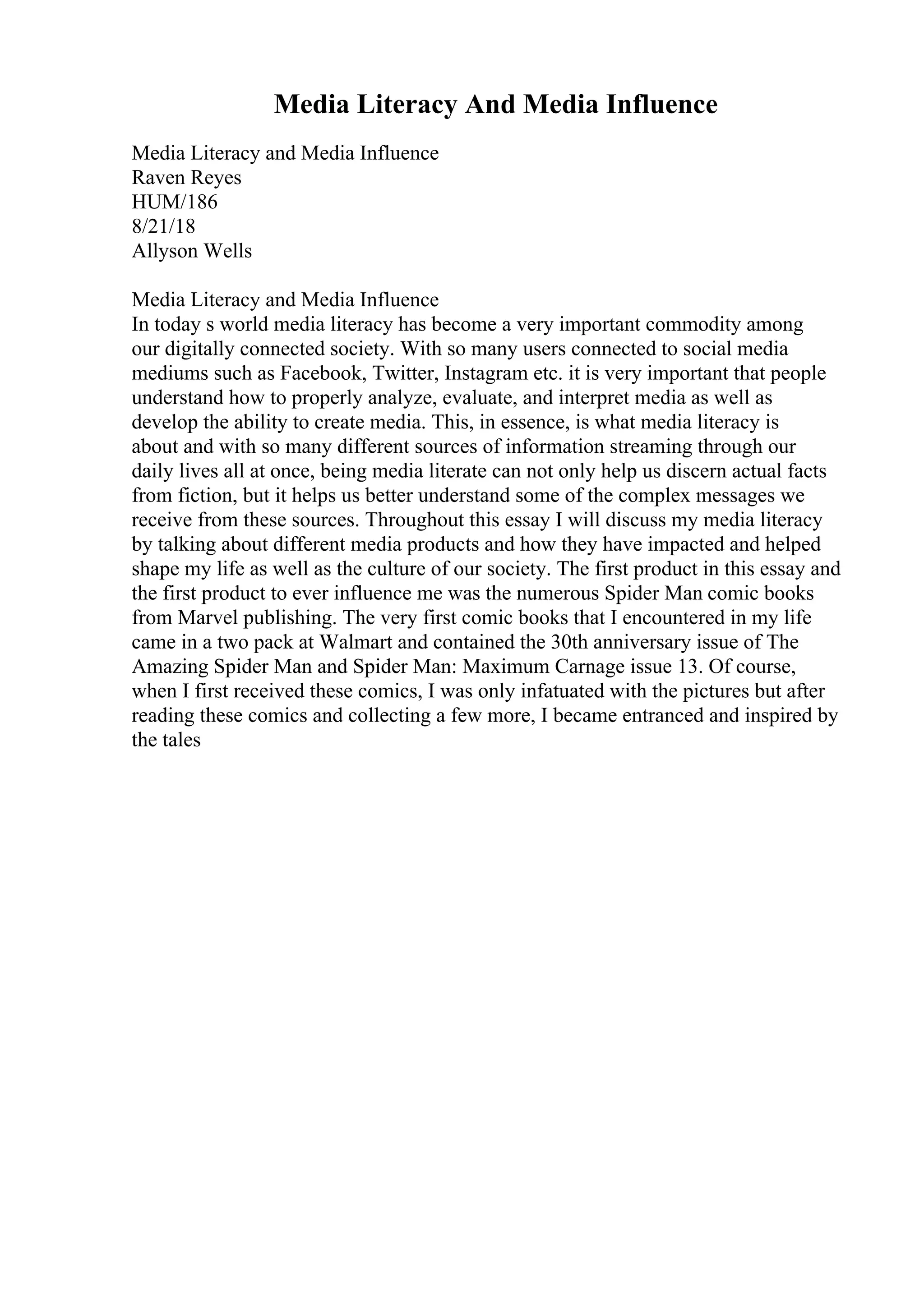 Media Literacy And Media Influence
Media Literacy and Media Influence
Raven Reyes
HUM/186
8/21/18
Allyson Wells
Media Literacy and Media Influence
In today s world media literacy has become a very important commodity among
our digitally connected society. With so many users connected to social media
mediums such as Facebook, Twitter, Instagram etc. it is very important that people
understand how to properly analyze, evaluate, and interpret media as well as
develop the ability to create media. This, in essence, is what media literacy is
about and with so many different sources of information streaming through our
daily lives all at once, being media literate can not only help us discern actual facts
from fiction, but it helps us better understand some of the complex messages we
receive from these sources. Throughout this essay I will discuss my media literacy
by talking about different media products and how they have impacted and helped
shape my life as well as the culture of our society. The first product in this essay and
the first product to ever influence me was the numerous Spider Man comic books
from Marvel publishing. The very first comic books that I encountered in my life
came in a two pack at Walmart and contained the 30th anniversary issue of The
Amazing Spider Man and Spider Man: Maximum Carnage issue 13. Of course,
when I first received these comics, I was only infatuated with the pictures but after
reading these comics and collecting a few more, I became entranced and inspired by
the tales
 