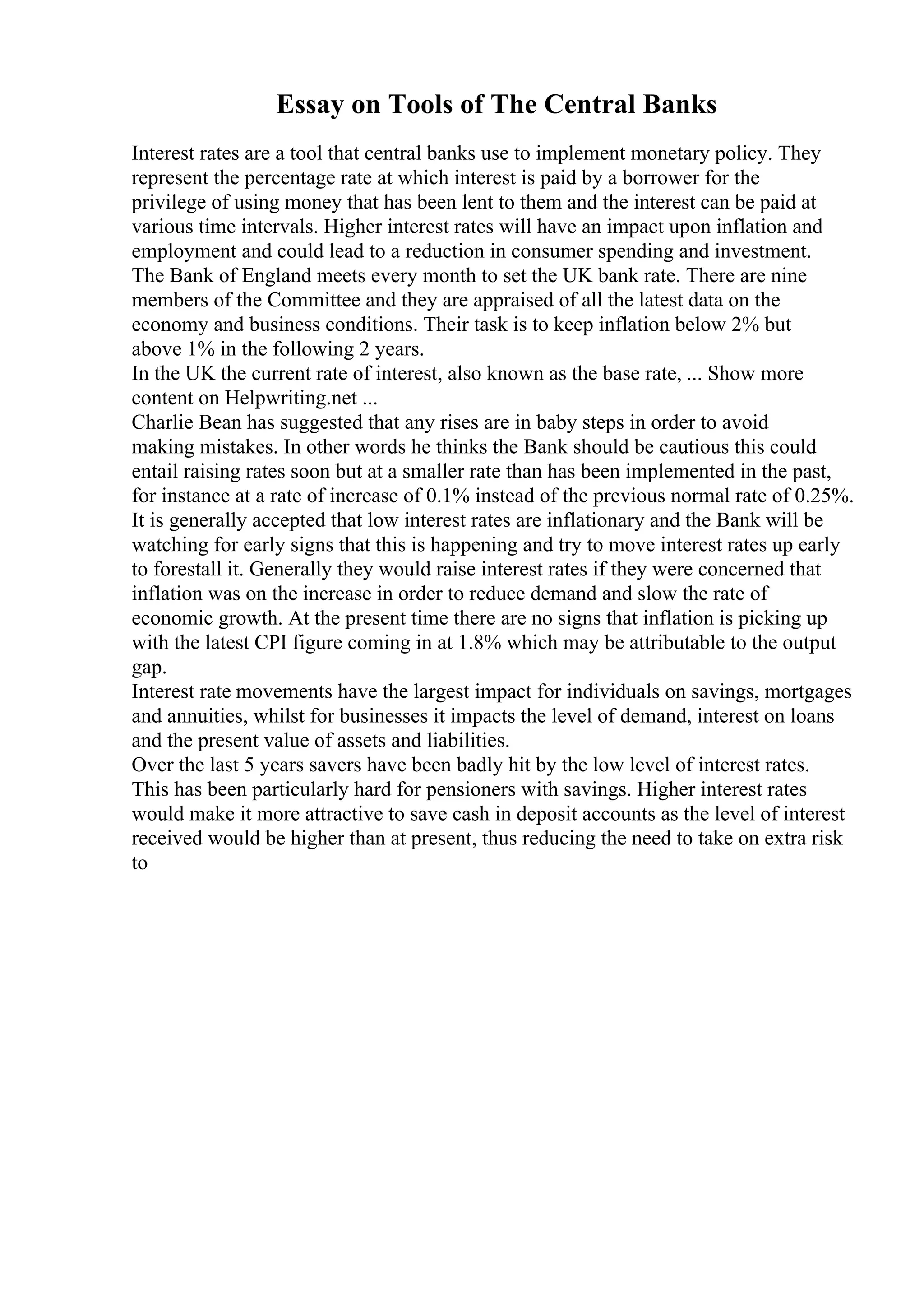 Essay on Tools of The Central Banks
Interest rates are a tool that central banks use to implement monetary policy. They
represent the percentage rate at which interest is paid by a borrower for the
privilege of using money that has been lent to them and the interest can be paid at
various time intervals. Higher interest rates will have an impact upon inflation and
employment and could lead to a reduction in consumer spending and investment.
The Bank of England meets every month to set the UK bank rate. There are nine
members of the Committee and they are appraised of all the latest data on the
economy and business conditions. Their task is to keep inflation below 2% but
above 1% in the following 2 years.
In the UK the current rate of interest, also known as the base rate, ... Show more
content on Helpwriting.net ...
Charlie Bean has suggested that any rises are in baby steps in order to avoid
making mistakes. In other words he thinks the Bank should be cautious this could
entail raising rates soon but at a smaller rate than has been implemented in the past,
for instance at a rate of increase of 0.1% instead of the previous normal rate of 0.25%.
It is generally accepted that low interest rates are inflationary and the Bank will be
watching for early signs that this is happening and try to move interest rates up early
to forestall it. Generally they would raise interest rates if they were concerned that
inflation was on the increase in order to reduce demand and slow the rate of
economic growth. At the present time there are no signs that inflation is picking up
with the latest CPI figure coming in at 1.8% which may be attributable to the output
gap.
Interest rate movements have the largest impact for individuals on savings, mortgages
and annuities, whilst for businesses it impacts the level of demand, interest on loans
and the present value of assets and liabilities.
Over the last 5 years savers have been badly hit by the low level of interest rates.
This has been particularly hard for pensioners with savings. Higher interest rates
would make it more attractive to save cash in deposit accounts as the level of interest
received would be higher than at present, thus reducing the need to take on extra risk
to
 