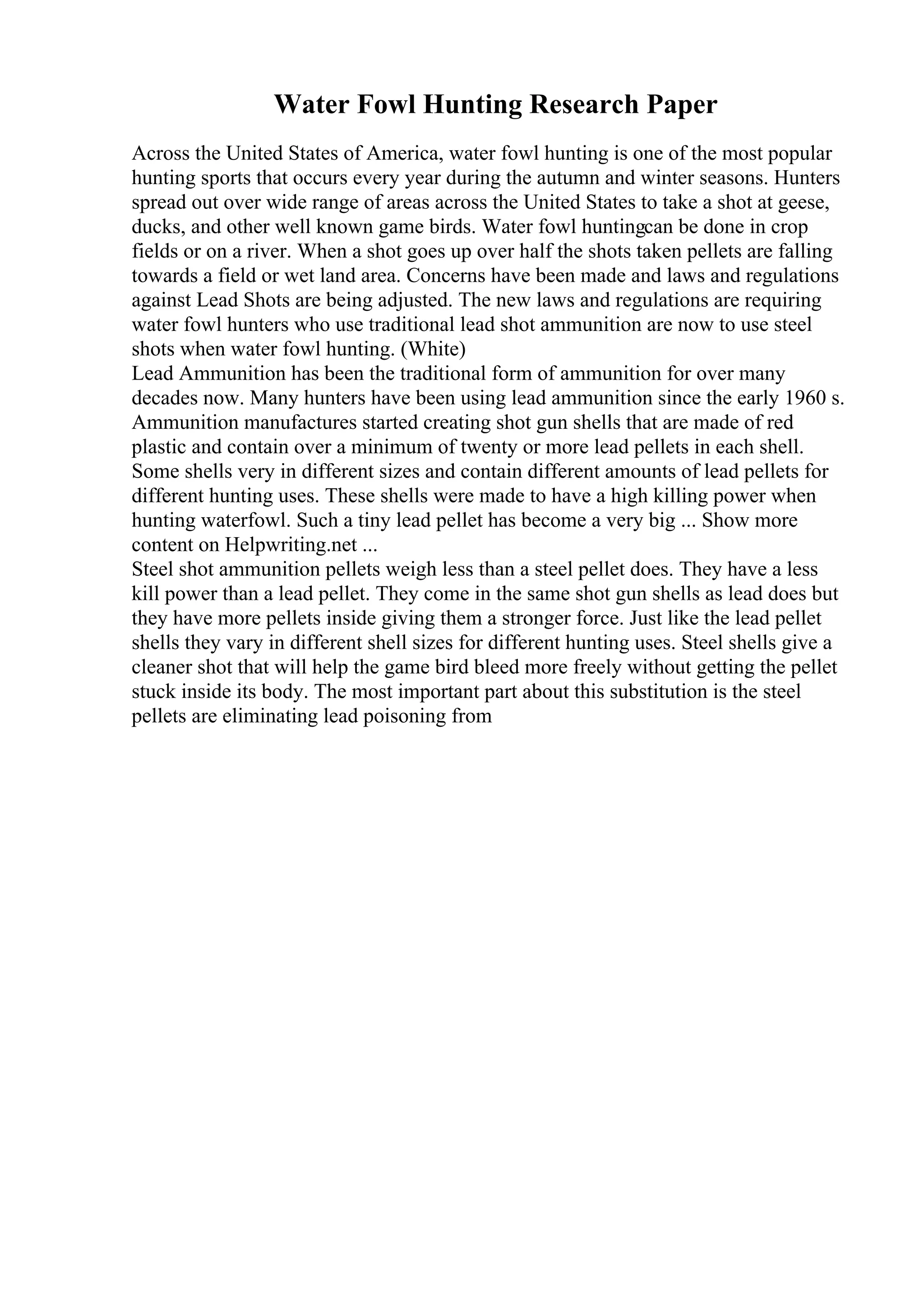 Water Fowl Hunting Research Paper
Across the United States of America, water fowl hunting is one of the most popular
hunting sports that occurs every year during the autumn and winter seasons. Hunters
spread out over wide range of areas across the United States to take a shot at geese,
ducks, and other well known game birds. Water fowl huntingcan be done in crop
fields or on a river. When a shot goes up over half the shots taken pellets are falling
towards a field or wet land area. Concerns have been made and laws and regulations
against Lead Shots are being adjusted. The new laws and regulations are requiring
water fowl hunters who use traditional lead shot ammunition are now to use steel
shots when water fowl hunting. (White)
Lead Ammunition has been the traditional form of ammunition for over many
decades now. Many hunters have been using lead ammunition since the early 1960 s.
Ammunition manufactures started creating shot gun shells that are made of red
plastic and contain over a minimum of twenty or more lead pellets in each shell.
Some shells very in different sizes and contain different amounts of lead pellets for
different hunting uses. These shells were made to have a high killing power when
hunting waterfowl. Such a tiny lead pellet has become a very big ... Show more
content on Helpwriting.net ...
Steel shot ammunition pellets weigh less than a steel pellet does. They have a less
kill power than a lead pellet. They come in the same shot gun shells as lead does but
they have more pellets inside giving them a stronger force. Just like the lead pellet
shells they vary in different shell sizes for different hunting uses. Steel shells give a
cleaner shot that will help the game bird bleed more freely without getting the pellet
stuck inside its body. The most important part about this substitution is the steel
pellets are eliminating lead poisoning from
 