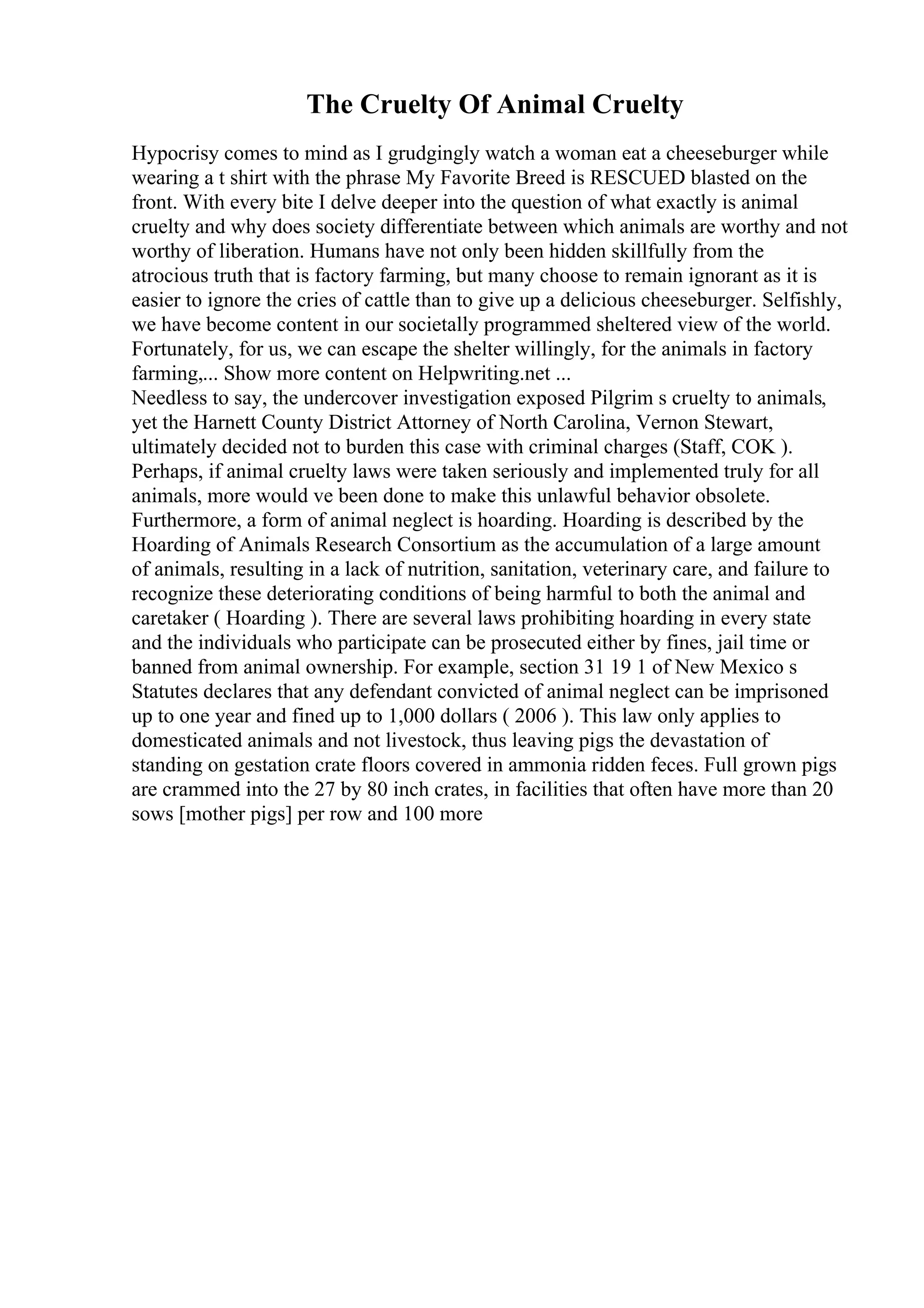 The Cruelty Of Animal Cruelty
Hypocrisy comes to mind as I grudgingly watch a woman eat a cheeseburger while
wearing a t shirt with the phrase My Favorite Breed is RESCUED blasted on the
front. With every bite I delve deeper into the question of what exactly is animal
cruelty and why does society differentiate between which animals are worthy and not
worthy of liberation. Humans have not only been hidden skillfully from the
atrocious truth that is factory farming, but many choose to remain ignorant as it is
easier to ignore the cries of cattle than to give up a delicious cheeseburger. Selfishly,
we have become content in our societally programmed sheltered view of the world.
Fortunately, for us, we can escape the shelter willingly, for the animals in factory
farming,... Show more content on Helpwriting.net ...
Needless to say, the undercover investigation exposed Pilgrim s cruelty to animals,
yet the Harnett County District Attorney of North Carolina, Vernon Stewart,
ultimately decided not to burden this case with criminal charges (Staff, COK ).
Perhaps, if animal cruelty laws were taken seriously and implemented truly for all
animals, more would ve been done to make this unlawful behavior obsolete.
Furthermore, a form of animal neglect is hoarding. Hoarding is described by the
Hoarding of Animals Research Consortium as the accumulation of a large amount
of animals, resulting in a lack of nutrition, sanitation, veterinary care, and failure to
recognize these deteriorating conditions of being harmful to both the animal and
caretaker ( Hoarding ). There are several laws prohibiting hoarding in every state
and the individuals who participate can be prosecuted either by fines, jail time or
banned from animal ownership. For example, section 31 19 1 of New Mexico s
Statutes declares that any defendant convicted of animal neglect can be imprisoned
up to one year and fined up to 1,000 dollars ( 2006 ). This law only applies to
domesticated animals and not livestock, thus leaving pigs the devastation of
standing on gestation crate floors covered in ammonia ridden feces. Full grown pigs
are crammed into the 27 by 80 inch crates, in facilities that often have more than 20
sows [mother pigs] per row and 100 more
 