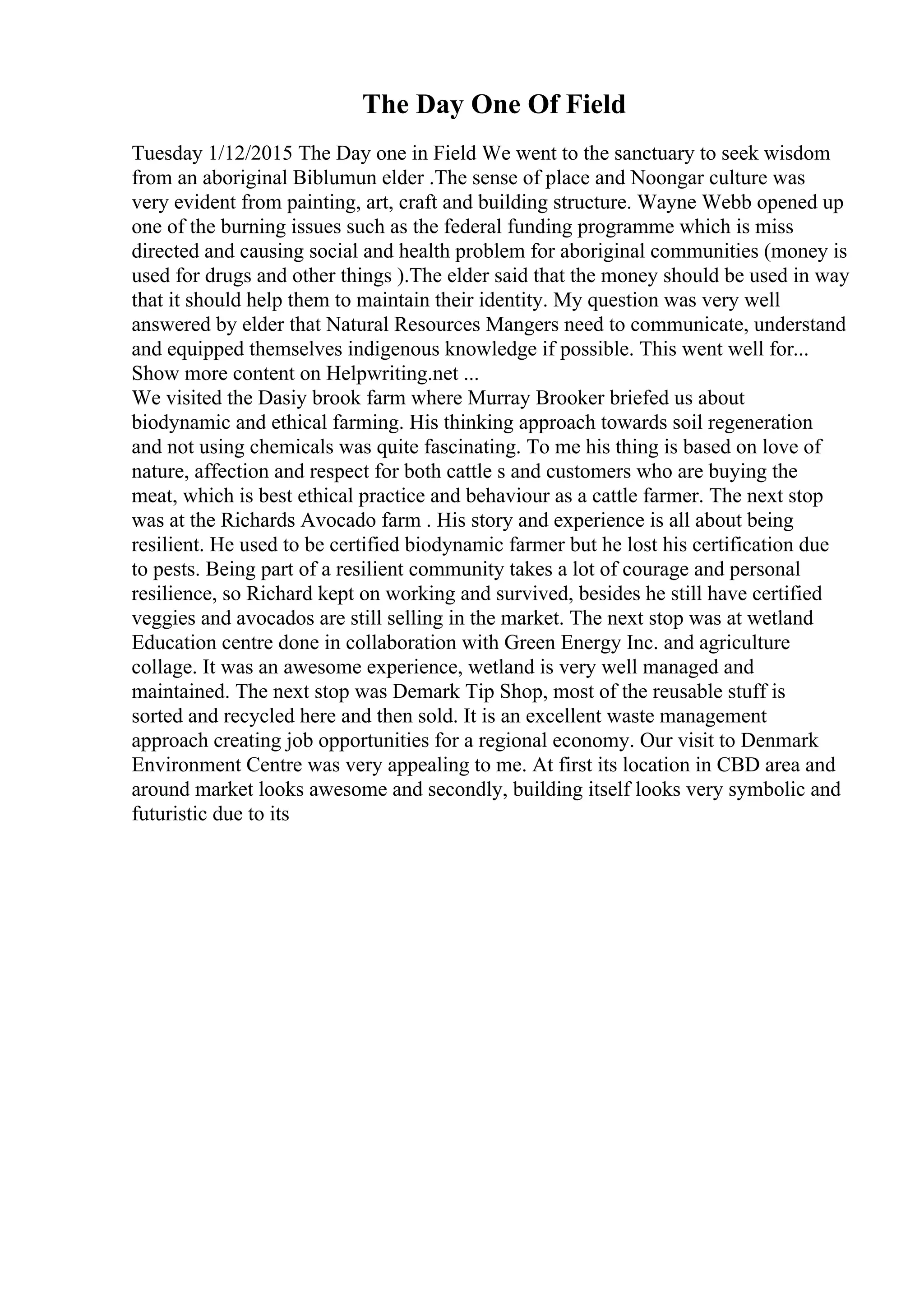 The Day One Of Field
Tuesday 1/12/2015 The Day one in Field We went to the sanctuary to seek wisdom
from an aboriginal Biblumun elder .The sense of place and Noongar culture was
very evident from painting, art, craft and building structure. Wayne Webb opened up
one of the burning issues such as the federal funding programme which is miss
directed and causing social and health problem for aboriginal communities (money is
used for drugs and other things ).The elder said that the money should be used in way
that it should help them to maintain their identity. My question was very well
answered by elder that Natural Resources Mangers need to communicate, understand
and equipped themselves indigenous knowledge if possible. This went well for...
Show more content on Helpwriting.net ...
We visited the Dasiy brook farm where Murray Brooker briefed us about
biodynamic and ethical farming. His thinking approach towards soil regeneration
and not using chemicals was quite fascinating. To me his thing is based on love of
nature, affection and respect for both cattle s and customers who are buying the
meat, which is best ethical practice and behaviour as a cattle farmer. The next stop
was at the Richards Avocado farm . His story and experience is all about being
resilient. He used to be certified biodynamic farmer but he lost his certification due
to pests. Being part of a resilient community takes a lot of courage and personal
resilience, so Richard kept on working and survived, besides he still have certified
veggies and avocados are still selling in the market. The next stop was at wetland
Education centre done in collaboration with Green Energy Inc. and agriculture
collage. It was an awesome experience, wetland is very well managed and
maintained. The next stop was Demark Tip Shop, most of the reusable stuff is
sorted and recycled here and then sold. It is an excellent waste management
approach creating job opportunities for a regional economy. Our visit to Denmark
Environment Centre was very appealing to me. At first its location in CBD area and
around market looks awesome and secondly, building itself looks very symbolic and
futuristic due to its
 
